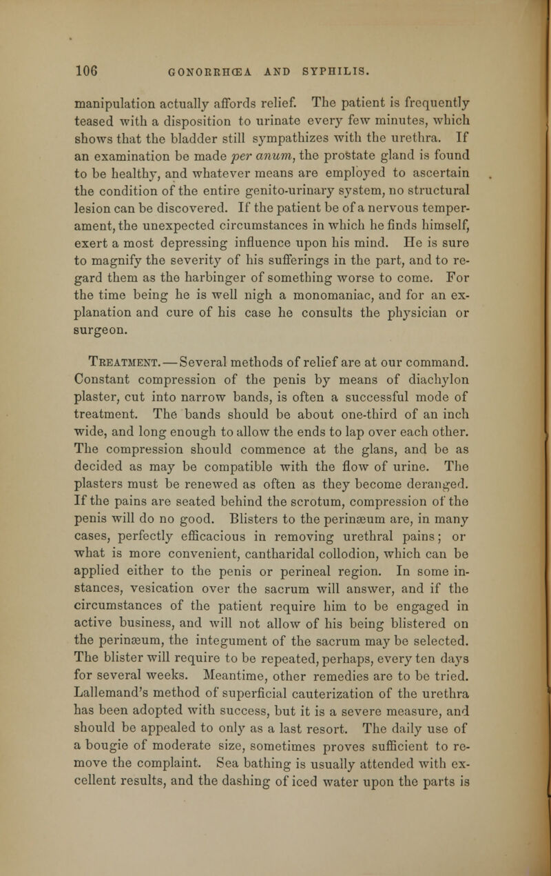 manipulation actually affords relief. The patient is frequently teased with a disposition to urinate every few minutes, which shows that the bladder still sympathizes with the urethra. If an examination be made per anum, the prostate gland is found to be healthy, and whatever means are employed to ascertain the condition of the entire genito-urinary system, no structural lesion can be discovered. If the patient be of a nervous temper- ament, the unexpected circumstances in which he finds himself, exert a most depressing influence upon his mind. He is sure to magnify the severity of his sufferings in the part, and to re- gard them as the harbinger of something worse to come. For the time being he is well nigh a monomaniac, and for an ex- planation and cure of his case he consults the physician or surgeon. Treatment.—Several methods of relief are at our command. Constant compression of the penis by means of diachylon plaster, cut into narrow bands, is often a successful mode of treatment. The bands should be about one-third of an inch wide, and long enough to allow the ends to lap over each other. The compression should commence at the glans, and be as decided as may be compatible with the flow of urine. The plasters must be renewed as often as they become deranged. If the pains are seated behind the scrotum, compression of the penis will do no good. Blisters to the perinaeum are, in many cases, perfectly efficacious in removing urethral pains; or what is more convenient, cantharidal collodion, which can be applied either to the penis or perineal region. In some in- stances, vesication over the sacrum will answer, and if the circumstances of the patient require him to be engaged in active business, and will not allow of his being blistered on the perinEeum, the integument of the sacrum may be selected. The blister will require to be repeated, perhaps, every ten days for several weeks. Meantime, other remedies are to be tried. Lallemand's method of superficial cauterization of the urethra has been adopted with success, but it is a severe measure, and should be appealed to only as a last resort. The daily use of a bougie of moderate size, sometimes proves sufficient to re- move the complaint. Sea bathing is usually attended with ex- cellent results, and the dashing of iced water upon the parts is