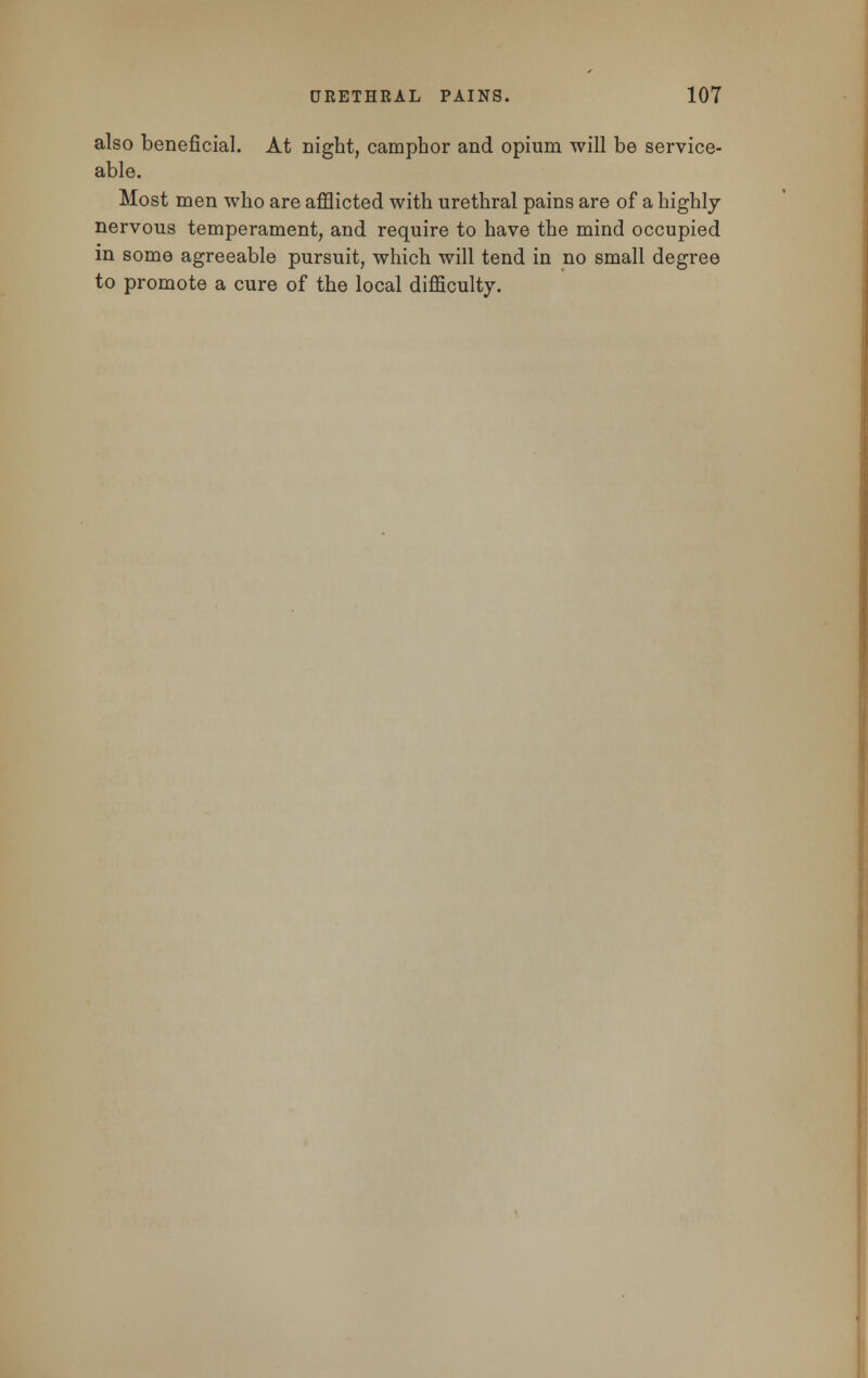 also beneficial. At night, camphor and opium will be service- able. Most men who are afflicted with urethral pains are of a highly nervous temperament, and require to have the mind occupied in some agreeable pursuit, which will tend in no small degree to promote a cure of the local difficulty.