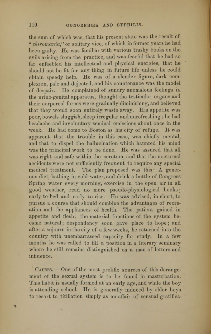 the sum of which was, that his present state was the result of  chiromania, or solitary vice, of which in former years he had been guilty. He was familiar with various trashy books on the evils arising from the practice, and was fearful that he had so far enfeebled his intellectual and physical energies, that he should not be fit for any thing in future life unless he could obtain speedy help. He was of a slender figure, dark com- plexion, pale and dejected, and his countenance was the model of despair. He complained of sundry anomalous feelings in the urino-genital apparatus, thought the testicular organs and their corporeal forces were gradually diminishing, and believed that they would soon entirely waste away. His appetite was poor, bowels sluggish, sleep irregular and unrefreshing; he had headache and involuntary seminal emissions about once in the week. He had come to Boston as his city of refuge. It was apparent that the trouble in this case, was chiefly mental, and that to dispel the hallucination which haunted his mind was the principal work to be done. He was assured that all was right and safe within the scrotum, and that the nocturnal accidents were not sufficiently frequent to require any special medical treatment. The plan proposed was this: A gener- ous diet, bathing in cold water, and drink a bottle of Congress Spring water every morning, exercise in the open air in all good weather, read no more pseudo-physiological books; early to bed and early to rise. He was advised, in short, to pursue a course that should combine the advantages of recre- ation and the appliances of health. The patient gained in appetite and flesh; the material functions of the system be- came natural; despondency soon gave place to hope; and after a sojourn in the city of a few weeks, he returned into the country with unembarrassed capacity for study. In a few months he was called to fill a position in a literary seminary where he still remains distinguished as a man of letters and influence. Causes. — One of the most prolific sources of this derange- ment of the sexual system is to be found in masturbation. This habit is usually formed at an early age, and while the boy is attending school. He is generally induced by older boys to resort to titillation simply as an affair of sensual gratifica-