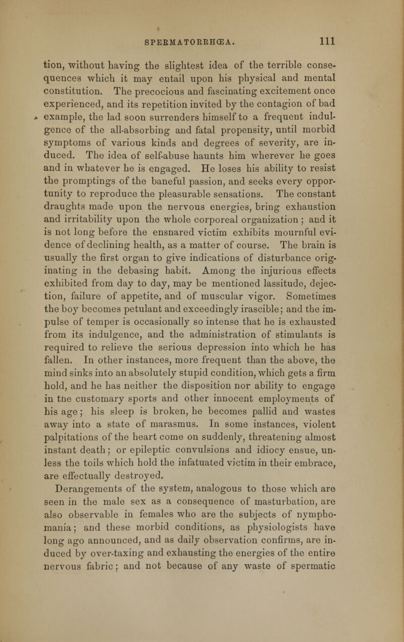 tion, without having the slightest idea of the terrible conse- quences which it may entail upon his physical and mental constitution. The precocious and fascinating excitement once experienced, and its repetition invited by the contagion of bad example, the lad soon surrenders himself to a frequent indul- gence of the all-absorbing and fatal propensity, until morbid symptoms of various kinds and degrees of severity, are in- duced. The idea of self-abuse haunts him wherever he goes and in whatever he is engaged. He loses his ability to resist the promptings of the baneful passion, and seeks every oppor- tunity to reproduce the pleasurable sensations. The constant draughts made upon the nervous energies, bring exhaustion and irritability upon the whole corporeal organization ; and it is not long before the ensnared victim exhibits mournful evi- dence of declining health, as a matter of course. The brain is usually the first organ to give indications of disturbance orig- inating in the debasing habit. Among the injurious effects exhibited from day to day, may be mentioned lassitude, dejec- tion, failure of appetite, and of muscular vigor. Sometimes the boy becomes petulant and exceedingly irascible; and the im- pulse of temper is occasionally so intense that he is exhausted from its indulgence, and the administration of stimulants is required to relieve the serious depression into which he has fallen. In other instances, more frequent than the above, the mind sinks into an absolutely stupid condition, which gets a firm hold, and he has neither the disposition nor ability to engage in tne customary sports and other innocent employments of his age; his sleep is broken, he becomes pallid and wastes away into a state of marasmus. In some instances, violent palpitations of the heart come on suddenly, threatening almost instant death; or epileptic convulsions and idiocy ensue, un- less the toils which hold the infatuated victim in their embrace, are effectually destroyed. Derangements of the system, analogous to those which are seen in the male sex as a consequence of masturbation, are also observable in females who are the subjects of nympho- mania ; and these morbid conditions, as physiologists have long ago announced, and as daily observation confirms, are in- duced by over-taxing and exhausting the energies of the entire nervous fabric; and not because of any waste of spermatic