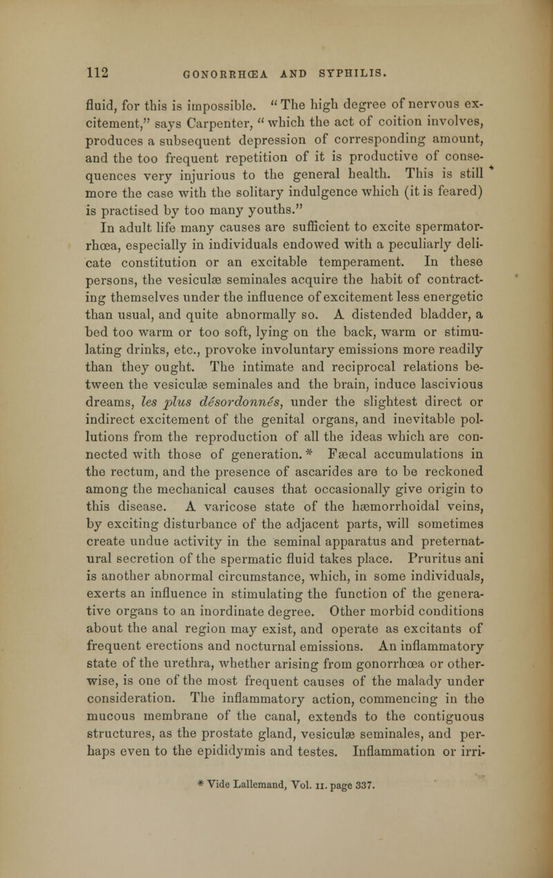 fluid, for this is impossible.  The high degree of nervous ex- citement, says Carpenter,  which the act of coition involves, produces a subsequent depression of corresponding amount, and the too frequent repetition of it is productive of conse- quences very injurious to the general health. This is still more the case with the solitary indulgence which (it is feared) is practised by too many youths. In adult life many causes are sufficient to excite spermator- rhoea, especially in individuals endowed with a peculiarly deli- cate constitution or an excitable temperament. In these persons, the vesiculee seminales acquire the habit of contract- ing themselves under the influence of excitement less energetic than usual, and quite abnormally so. A distended bladder, a bed too warm or too soft, lying on the back, warm or stimu- lating drinks, etc., provoke involuntary emissions more readily than they ought. The intimate and reciprocal relations be- tween the vesicular seminales and the brain, induce lascivious dreams, les plus desordonnes, under the slightest direct or indirect excitement of the genital organs, and inevitable pol- lutions from the reproduction of all the ideas which are con- nected with those of generation. * Fascal accumulations in the rectum, and the presence of ascarides are to be reckoned among the mechanical causes that occasionally give origin to this disease. A varicose state of the hemorrhoidal veins, by exciting disturbance of the adjacent parts, will sometimes create undue activity in the seminal apparatus and preternat- ural secretion of the spermatic fluid takes place. Pruritus ani is another abnormal circumstance, which, in some individuals, exerts an influence in stimulating the function of the genera- tive organs to an inordinate degree. Other morbid conditions about the anal region may exist, and operate as excitants of frequent erections and nocturnal emissions. An inflammatory state of the urethra, whether arising from gonorrhoea or other- wise, is one of the most frequent causes of the malady under consideration. The inflammatory action, commencing in the mucous membrane of the canal, extends to the contiguous structures, as the prostate gland, vesiculse seminales, and per- haps even to the epididymis and testes. Inflammation or irri- * Vide Lallemand, Vol. u. page 337.