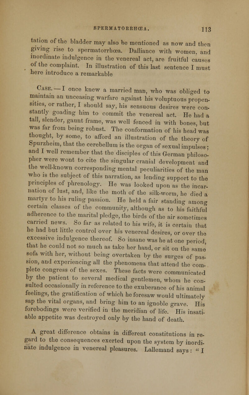 tation of the bladder may also be mentioned as now and then giving rise to spermatorrhoea. Dalliance with women, and inordinate indulgence in the venereal act, are fruitful causes of the complaint. In illustration of this last sentence I must here introduce a remarkable Case. —I once knew a married man, who was obliged to maintain an unceasing warfare against his voluptuous propen- sities, or rather, I should say, his sensuous desires were con- stantly goading him to commit the venereal act. He had a tall, slender, gaunt frame, was well fenced in with bones, but was far from being robust. The conformation of his head was thought, by some, to afford an illustration of the theory of Spurzheim, that the cerebellum is the organ of sexual impulses ■ and I well remember that the disciples of this German philoso- pher were wont to cite the singular cranial development and the well-known corresponding mental peculiarities of the man who is the subject of this narration, as lending support to the principles of phrenology. He was looked upon as the incar- nation of lust, and, like the moth of the silk-worm, he died a martyr to his ruling passion. He held a fair standing among certain classes of the community, although as to his faithful adherence to the marital pledge, the birds of the air sometimes carried news. So far as related to his wife, it is certain that he had but little control over his venereal desires, or over the excessive indulgence thereof. So insane was he at one period that he could not so much as take her hand, or sit on the same' sofa with her, without being overtaken by the surges of pas- sion, and experiencing all the phenomena that attend the com- plete congress of the sexes. These facts were communicated by the patient to several medical gentlemen, whom he con- sulted occasionally in reference to the exuberance of his animal feelings, the gratification of which he foresaw would ultimately sap the vital organs, and bring him to an ignoble grave. His forebodings were verified in the meridian of life. His insati- able appetite was destroyed only by the hand of death. A great difference obtains in different constitutions in re- gard to the consequences exerted upon the system by inordi- nate indulgence in venereal pleasures. Lallemand says :  I