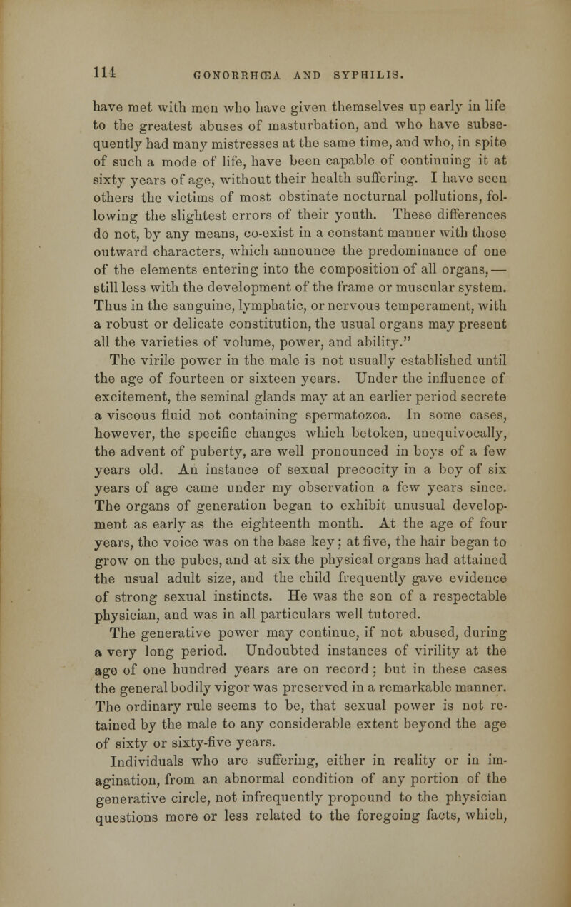 have met with men who have given themselves up early in life to the greatest abuses of masturbation, and who have subse- quently had many mistresses at the same time, and who, in spite of such a mode of life, have been capable of continuing it at sixty years of age, without their health suffering. I have seen others the victims of most obstinate nocturnal pollutions, fol- lowing the slightest errors of their youth. These differences do not, by any means, co-exist in a constant manner with those outward characters, which announce the predominance of one of the elements entering into the composition of all organs,— still less with the development of the frame or muscular system. Thus in the sanguine, lymphatic, or nervous temperament, with a robust or delicate constitution, the usual organs may present all the varieties of volume, power, and ability. The virile power in the male is not usually established until the age of fourteen or sixteen years. Under the influence of excitement, the seminal glands may at an earlier period secrete a viscous fluid not containing spermatozoa. In some cases, however, the specific changes which betoken, unequivocally, the advent of puberty, are well pronounced in boys of a few years old. An instance of sexual precocity in a boy of six years of age came under my observation a few years since. The organs of generation began to exhibit unusual develop- ment as early as the eighteenth month. At the age of four years, the voice was on the base key; at five, the hair began to grow on the pubes, and at six the physical organs had attained the usual adult size, and the child frequently gave evidence of strong sexual instincts. He was the son of a respectable physician, and was in all particulars well tutored. The generative power may continue, if not abused, during a very long period. Undoubted instances of virility at the age of one hundred years are on record ; but in these cases the general bodily vigor was preserved in a remarkable manner. The ordinary rule seems to be, that sexual power is not re- tained by the male to any considerable extent beyond the age of sixty or sixty-five years. Individuals who are suffering, either in reality or in im- agination, from an abnormal condition of any portion of the generative circle, not infrequently propound to the physician questions more or less related to the foregoing facts, which,
