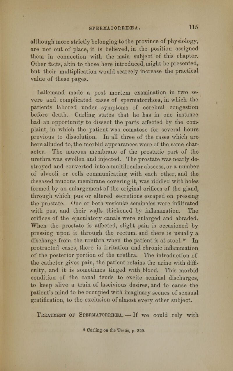 although more strictly belonging to the province of physiology, are not out of place, it is believed, in the position assigned them in connection with the main subject of this chapter. Other facts, akin to those here introduced, might be presented, but their multiplication would scarcely increase the practical value of these pages. Lallemand made a post mortem examination in two se- vere and complicated cases of spermatorrhoea, in which the patients labored under symptoms of cerebral congestion before death. Curling states that he has in one instance had an opportunity to dissect the parts affected by the com- plaint, in which the patient was comatose for several hours previous to dissolution. In all three of the cases which are here alluded to, the morbid appearances were of the same char- acter. The mucous membrane of the prostatic part of the urethra was swollen and injected. The prostate was nearly de- stroyed and converted into a multilocular abscess, or a number of alveoli or cells communicating with each other, and the diseased mucous membrane covering it, was riddled with holes formed by an enlargement of the original orifices of the gland, through which pus or altered secretions escaped on pressing the prostate. One or both vesiculse seminales were infiltrated with pus, and their walls thickened by inflammation. The orifices of the ejaculatory canals were enlarged and abraded. When the prostate is affected, slight pain is occasioned by pressing upon it through the rectum, and there is usually a discharge from the urethra when the patient is at stool.* In protracted cases, there is irritation and chronic inflammation of the posterior portion of the urethra. The introduction of the catheter gives pain, the patient retains the urine with diffi- culty, and it is sometimes tinged with blood. This morbid condition of the canal tends to excite seminal discharges, to keep alive a train of lascivious desires, and to cause the patient's mind to be occupied with imaginary scenes of sensual gratification, to the exclusion of almost every other subject. Treatment op Spermatorrhea.— If we could rely with * Curling on the Testis, p. 329.