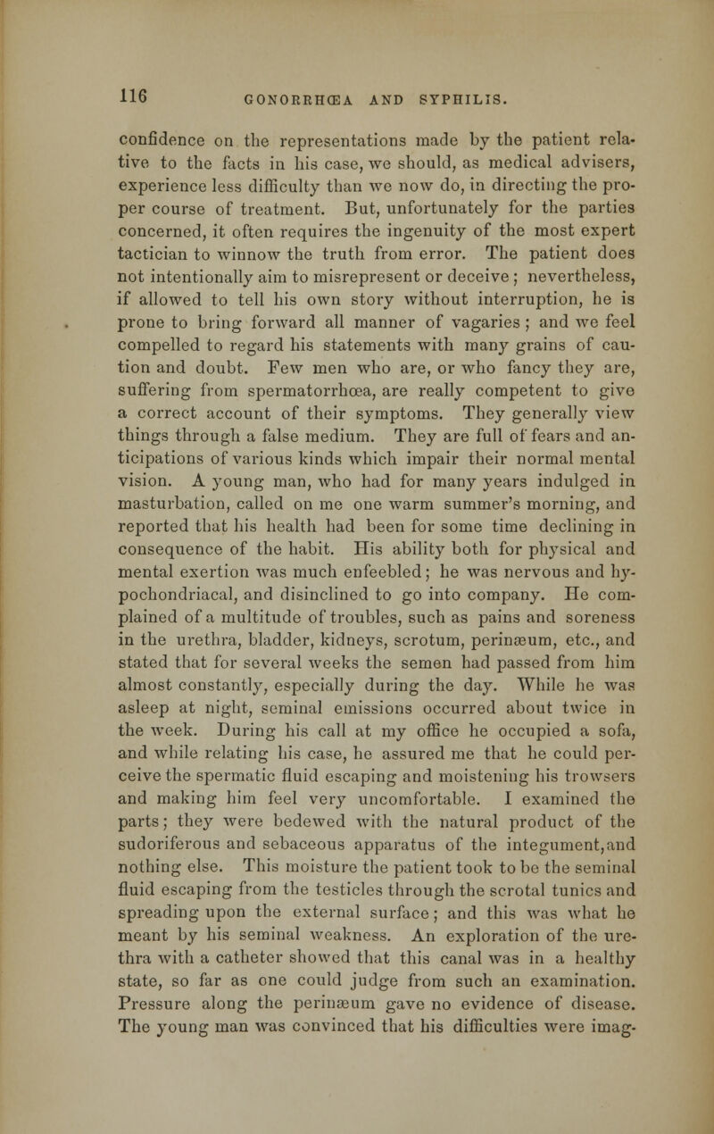 confidence on the representations made by the patient rela- tive to the facts in his case, we should, as medical advisers, experience less difficulty than we now do, in directing the pro- per course of treatment. But, unfortunately for the parties concerned, it often requires the ingenuity of the most expert tactician to winnow the truth from error. The patient does not intentionally aim to misrepresent or deceive ; nevertheless, if allowed to tell his own story without interruption, he is prone to bring forward all manner of vagaries ; and we feel compelled to regard his statements with many grains of cau- tion and doubt. Few men who are, or who fancy they are, suffering from spermatorrhoea, are really competent to give a correct account of their symptoms. They generally view things through a false medium. They are full of fears and an- ticipations of various kinds which impair their normal mental vision. A young man, who had for many years indulged in masturbation, called on me one warm summer's morning, and reported that his health had been for some time declining in consequence of the habit. His ability both for physical and mental exertion was much enfeebled; he was nervous and hy- pochondriacal, and disinclined to go into company. He com- plained of a multitude of troubles, such as pains and soreness in the urethra, bladder, kidneys, scrotum, perineeum, etc., and stated that for several weeks the semen had passed from him almost constantly, especially during the day. While he was asleep at night, seminal emissions occurred about twice in the week. During his call at my office he occupied a sofa, and while relating his case, he assured me that he could per- ceive the spermatic fluid escaping and moistening his trowsers and making him feel very uncomfortable. I examined the parts; they were bedewed with the natural product of the sudoriferous and sebaceous apparatus of the integument, and nothing else. This moisture the patient took to be the seminal fluid escaping from the testicles through the scrotal tunics and spreading upon the external surface; and this was what he meant by his seminal weakness. An exploration of the ure- thra with a catheter showed that this canal was in a healthy state, so far as one could judge from such an examination. Pressure along the perinseum gave no evidence of disease. The young man was convinced that his difficulties were imag-