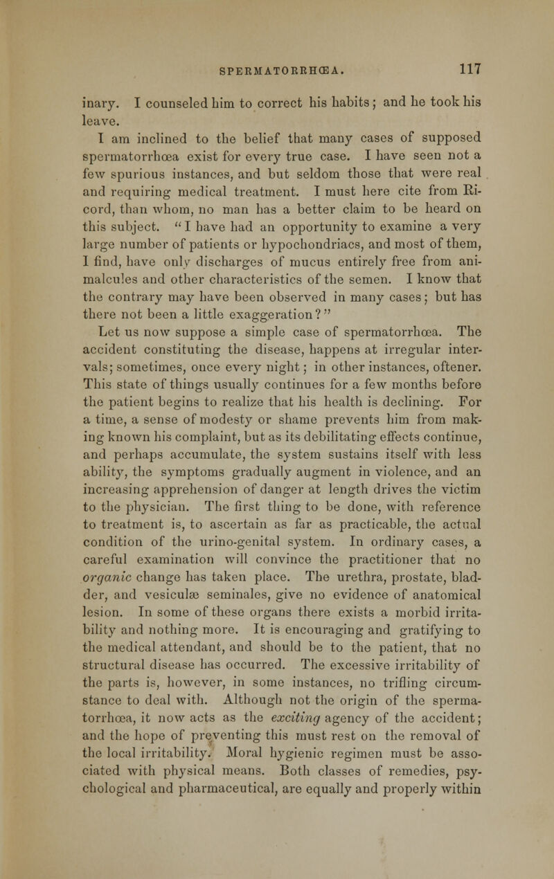 inary. I counseled him to correct his habits; and he took his leave. I am inclined to the belief that many cases of supposed spermatorrhoea exist for every true case. I have seen not a few spurious instances, and but seldom those that were real and requiring medical treatment. I must here cite from Ri- cord, than whom, no man has a better claim to be heard on this subject.  I have had an opportunity to examine a very large number of patients or hypochondriacs, and most of them, 1 find, have only discharges of mucus entirely free from ani- malcules and other characteristics of the semen. I know that the contrary may have been observed in many cases; but has there not been a little exaggeration? Let us now suppose a simple case of spermatorrhoea. The accident constituting the disease, happens at irregular inter- vals; sometimes, once every night; in other instances, oftener. This state of things usually continues for a few months before the patient begins to realize that his health is declining. For a time, a sense of modesty or shame prevents him from mak- ing known his complaint, but as its debilitating effects continue, and perhaps accumulate, the system sustains itself with less ability, the symptoms gradually augment in violence, and an increasing apprehension of danger at length drives the victim to the physician. The first thing to be done, with reference to treatment is, to ascertain as far as practicable, the actual condition of the urino-genital system. In ordinary cases, a careful examination will convince the practitioner that no organic change has taken place. The urethra, prostate, blad- der, and vesicuke seminales, give no evidence of anatomical lesion. In some of these organs there exists a morbid irrita- bility and nothing more. It is encouraging and gratifying to the medical attendant, and should be to the patient, that no structural disease has occurred. The excessive irritability of the parts is, however, in some instances, no trifling circum- stance to deal with. Although not the origin of the sperma- torrhoea, it now acts as the exciting agency of the accident; and the hope of preventing this must rest on the removal of the local irritability. Moral hygienic regimen must be asso- ciated with physical means. Both classes of remedies, psy- chological and pharmaceutical, are equally and properly within