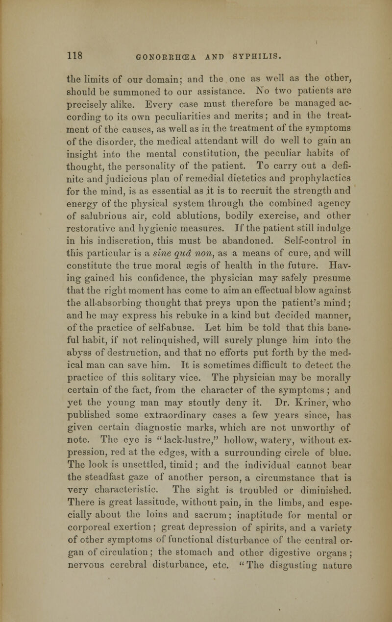 the limits of our domain; and the one as well as the other, should be summoned to our assistance. No two patients are precisely alike. Every case must therefore be managed ac- cording to its own peculiarities and merits; and in the treat- ment of the causes, as well as in the treatment of the symptoms of the disorder, the medical attendant will do well to gain an insight into the mental constitution, the peculiar habits of thought, the personality of the patient. To carry out a defi- nite and judicious plan of remedial dietetics and prophylactics for the mind, is as essential as it is to recruit the strength and energy of the physical system through the combined agency of salubrious air, cold ablutions, bodily exercise, and other restorative and hygienic measures. If the patient still indulge in his indiscretion, this must be abandoned. Self-control in this particular is a sine qud non, as a means of cure, and will constitute the true moral aegis of health in the future. Hav- ing gained his confidence, the physician may safely presume that the right moment has come to aim an effectual blow against the all-absorbing thought that preys upon the patient's mind; and he may express his rebuke in a kind but decided manner, of the practice of self-abuse. Let him be told that this bane- ful habit, if not relinquished, will surely plunge him into the abyss of destruction, and that no efforts put forth by the med- ical man can save him. It is sometimes difficult to detect the practice of this solitary vice. The physician may be morally certain of the fact, from the character of the symptoms ; and yet the young man may stoutly deny it. Dr. Kriner, who published some extraordinary cases a few years since, has given certain diagnostic marks, which are not unworthy of note. The eye is lack-lustre, hollow, watery, without ex- pression, red at the edges, with a surrounding circle of blue. The look is unsettled, timid; and the individual cannot bear the steadfast gaze of another person, a circumstance that is very characteristic. The sight is troubled or diminished. There is great lassitude, without pain, in the limbs, and espe- cially about the loins and sacrum; inaptitude for mental or corporeal exertion ; great depression of spirits, and a variety of other symptoms of functional disturbance of the central or- gan of circulation; the stomach and other digestive organs ; nervous cerebral disturbance, etc. The disgusting nature