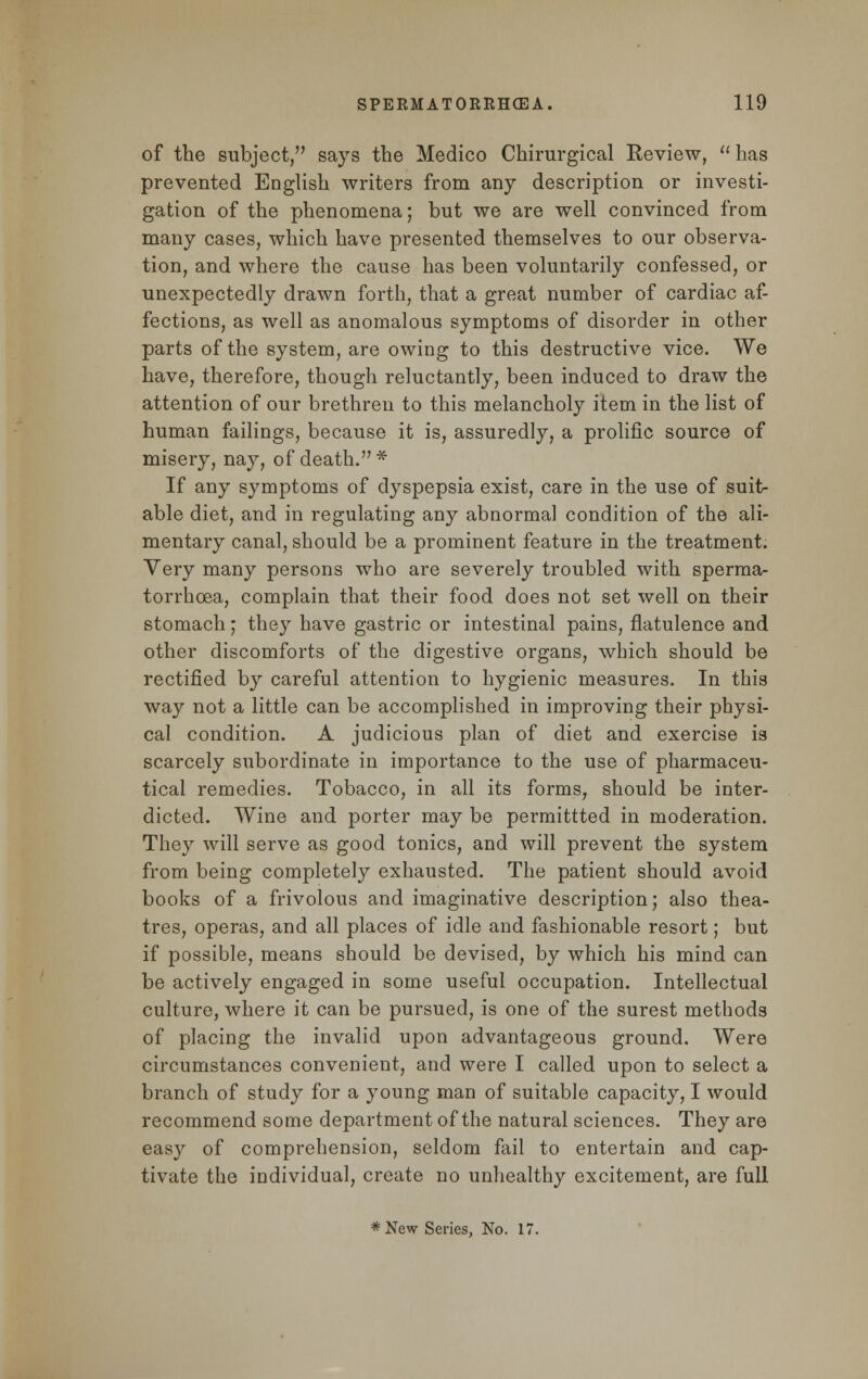 of the subject, says the Medico Chirurgical Review,  has prevented English writers from any description or investi- gation of the phenomena; but we are well convinced from many cases, which have presented themselves to our observa- tion, and where the cause has been voluntarily confessed, or unexpectedly drawn forth, that a great number of cardiac af- fections, as well as anomalous symptoms of disorder in other parts of the system, are owing to this destructive vice. We have, therefore, though reluctantly, been induced to draw the attention of our brethren to this melancholy item in the list of human failings, because it is, assuredly, a prolific source of misery, nay, of death. * If any symptoms of dyspepsia exist, care in the use of suit- able diet, and in regulating any abnormal condition of the ali- mentary canal, should be a prominent feature in the treatment. Very many persons who are severely troubled with sperma- torrhoea, complain that their food does not set well on their stomach; they have gastric or intestinal pains, flatulence and other discomforts of the digestive organs, which should be rectified by careful attention to hygienic measures. In this way not a little can be accomplished in improving their physi- cal condition. A judicious plan of diet and exercise is scarcely subordinate in importance to the use of pharmaceu- tical remedies. Tobacco, in all its forms, should be inter- dicted. Wine and porter may be permittted in moderation. They will serve as good tonics, and will prevent the system from being completely exhausted. The patient should avoid books of a frivolous and imaginative description; also thea- tres, operas, and all places of idle and fashionable resort; but if possible, means should be devised, by which his mind can be actively engaged in some useful occupation. Intellectual culture, where it can be pursued, is one of the surest methods of placing the invalid upon advantageous ground. Were circumstances convenient, and were I called upon to select a branch of study for a young man of suitable capacity, I would recommend some department of the natural sciences. They are easy of comprehension, seldom fail to entertain and cap- tivate the individual, create no unhealthy excitement, are full *New Series, No. 17.