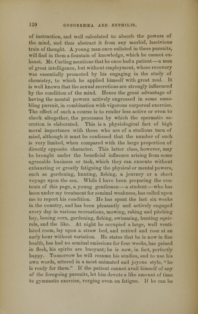 of instruction, and well calculated to absorb the powers of the mind, and thus abstract it from any morbid, lascivious train of thought. A young man once enlisted in these pursuits, will find in them a fountain of knowledge, which he cannot ex- haust. Mr. Curling mentions that he once had a patient—a man of great intelligence, but without employment, whose recovery was essentially promoted by his engaging in the study of chemistry, to which he applied himself with great zeal. It is well known that the sexual secretions are strongly influenced by the condition of the mind. Hence the great advantage of having the mental powers actively engrossed in some enno- bling pursuit, in combination with vigorous corporeal exercise. The effect of such a course is to render less active or even to check altogether, the processes by which the spermatic se- cretion is elaborated. This is a physiological fact of high moral importance with those who are of a studious turn of mind, although it must be confessed that the number of such is very limited, when compared with the large proportion of directly opposite character. This latter class, however, may be brought under the beneficial influence arising from some agreeable business or task, which they can execute without exhausting or greatly fatiguing the physical or mental powers, such as gardening, hunting, fishing, a journey or a short voyage upon the sea. While I have been preparing the con- tents of this page, a young gentleman—a student — who has been under my treatment for seminal weakness, has called upon me to report his condition. He has spent the last six weeks in the country, and has been pleasantly and actively engaged every day in various recreations, mowing, raking and pitching hay, hoeing corn, gardening, fishing, swimming, hunting squir- rels, and the like. At night he occupied a large, well venti- lated room, lay upon a straw bed, and retired and rose at an early hour without variation. He states that he is now in fine health, has had no seminal emissions for four weeks, has gained in flesh, his spirits are buoyant; he is now, in fact, perfectly happy. To-morrow he will resume his studies, and to use his own words, uttered in a most animated and joyous style,  he is ready for them. If the patient cannot avail himself of any of the foregoing pursuits, let him devote a like amount of time to gymnastic exercise, verging even on fatigue. If he can be