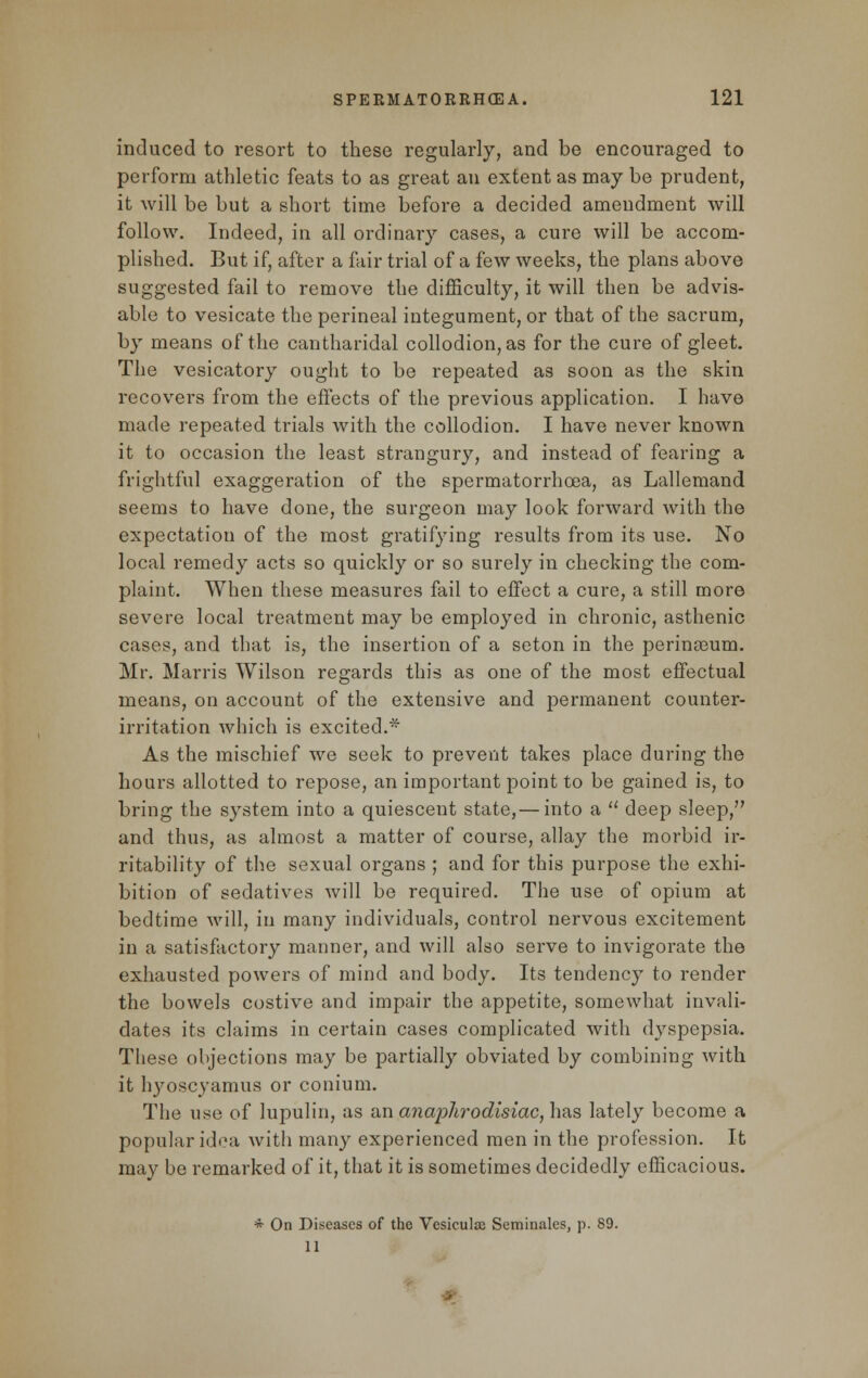 induced to resort to these regularly, and be encouraged to perform athletic feats to as great an extent as may be prudent, it will be but a short time before a decided ameudment will follow. Indeed, in all ordinary cases, a cure will be accom- plished. But if, after a fair trial of a few weeks, the plans above suggested fail to remove the difficulty, it will then be advis- able to vesicate the perineal integument, or that of the sacrum, by means of the cantharidal collodion, as for the cure of gleet. The vesicatory ought to be repeated as soon as the skin recovers from the effects of the previous application. I have made repeated trials with the collodion. I have never known it to occasion the least strangury, and instead of fearing a frightful exaggeration of the spermatorrhoea, as Lallemand seems to have done, the surgeon may look forward with the expectation of the most gratifying results from its use. No local remedy acts so quickly or so surely in checking the com- plaint. When these measures fail to effect a cure, a still more severe local treatment may be employed in chronic, asthenic cases, and that is, the insertion of a seton in the perineeum. Mr. Marris Wilson regards this as one of the most effectual means, on account of the extensive and permanent counter- irritation which is excited.* As the mischief we seek to prevent takes place during the hours allotted to repose, an important point to be gained is, to bring the system into a quiescent state,— into a  deep sleep, and thus, as almost a matter of course, allay the morbid ir- ritability of the sexual organs ; and for this purpose the exhi- bition of sedatives will be required. The use of opium at bedtime will, in many individuals, control nervous excitement in a satisfactory manner, and will also serve to invigorate the exhausted powers of mind and body. Its tendency to render the bowels costive and impair the appetite, somewhat invali- dates its claims in certain cases complicated with dyspepsia. These objections may be partially obviated by combining with it hyoscyamus or conium. The use of lupulin, as an anaplirodisiac, has lately become a popular idea with many experienced men in the profession. It may be remarked of it, that it is sometimes decidedly efficacious. * On Diseases of the Vesiculie Seminales, p. 89. 11