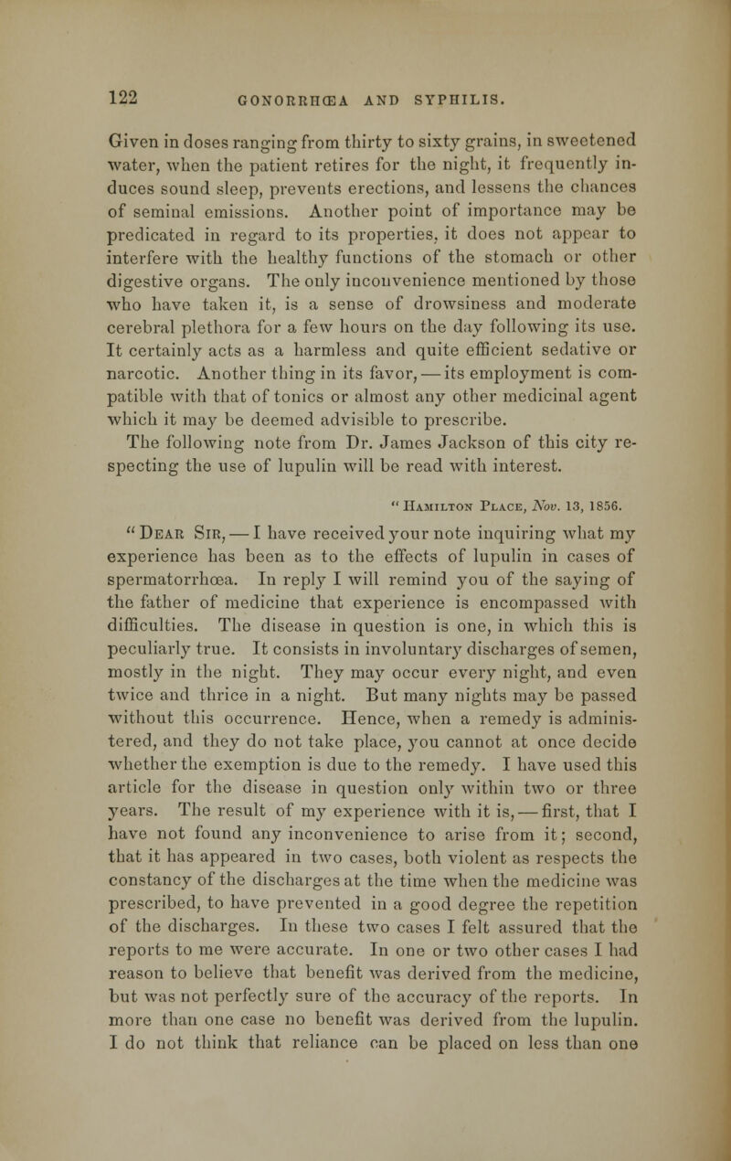 Given in doses ranging from thirty to sixty grains, in sweetened water, when the patient retires for the night, it frequently in- duces sound sleep, prevents erections, and lessens the chances of seminal emissions. Another point of importance may be predicated in regard to its properties, it does not appear to interfere with the healthy functions of the stomach or other digestive organs. The only inconvenience mentioned by those who have taken it, is a sense of drowsiness and moderate cerebral plethora for a few hours on the day following its use. It certainly acts as a harmless and quite efficient sedative or narcotic. Another thing in its favor, — its employment is com- patible with that of tonics or almost any other medicinal agent which it may be deemed advisible to prescribe. The following note from Dr. James Jackson of this city re- specting the use of lupulin will be read with interest. Hamilton Place, Nov. 13, 1856. Dear Sir, — I have received your note inquiring what my experience has been as to the effects of lupulin in cases of spermatorrhoea. In reply I will remind you of the saying of the father of medicine that experience is encompassed with difficulties. The disease in question is one, in which this is peculiarly true. It consists in involuntary discharges of semen, mostly in the night. They may occur every night, and even twice and thrice in a night. But many nights may be passed without this occurrence. Hence, when a remedy is adminis- tered, and they do not take place, you cannot at once decide whether the exemption is due to the remedy. I have used this article for the disease in question only within two or three years. The result of my experience with it is, — first, that I have not found any inconvenience to arise from it; second, that it has appeared in two cases, both violent as respects the constancy of the discharges at the time when the medicine was prescribed, to have prevented in a good degree the repetition of the discharges. In these two cases I felt assured that the reports to me were accurate. In one or two other cases I had reason to believe that benefit was derived from the medicine, but was not perfectly sure of the accuracy of the reports. In more than one case no benefit was derived from the lupulin. I do not think that reliance can be placed on less than one