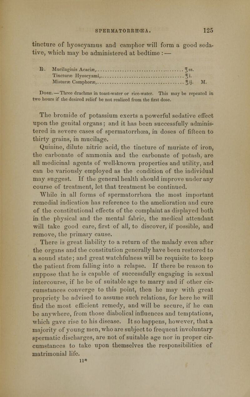 tincture of hyoscyarnus and camphor will form a good seda- tive, which may be administered at bedtime : — R. Mucilaginis Acacia;, 5SS- Tincturas Ilj'oscyami, 3 '• Misturae Camphorag, § ij. M. Dose. — Three drachms in toast-water or rice-water. This maybe repeated in two hours if the desired relief be not realized from the first dose. The bromide of potassium exerts a powerful sedative effect upon the genital organs; and it has been successfully adminis- tered in severe cases of spermatorrhoea, in doses of fifteen to thirty grains, in mucilage. Quinine, dilute nitric acid, the tincture of muriate of iron, the carbonate of ammonia and the carbonate of potash, are all medicinal agents of well-known properties and utility, and can be variously employed as the condition of the individual may suggest. If the general health should improve under any course of treatment, let that treatment be continued. While in all forms of spermatorrhoea the most important remedial indication has reference to the amelioration and cure of the constitutional effects of the complaint as displayed both in the physical and the mental fabric, the medical attendant will take good care, first of all, to discover, if possible, and remove, the primary cause. There is great liability to a return of the malady even after the organs and the constitution generally have been restored to a sound state; and great watchfulness will be requisite to keep the patient from falling into a relapse. If there be reason to suppose that he is capable of successfully engaging in sexual intercourse, if he be of suitable age to marry and if other cir- cumstances converge to this point, then he may with great propriety be advised to assume such relations, for here he will find the most efficient remedy, and will be secure, if he can be anywhere, from those diabolical influences and temptations, which gave rise to his disease. It so happens, however, that a majority of young men, who are subject to frequent involuntary spermatic discharges, are not of suitable age nor in proper cir- cumstances to take upon themselves the responsibilities of matrimonial life. 11*