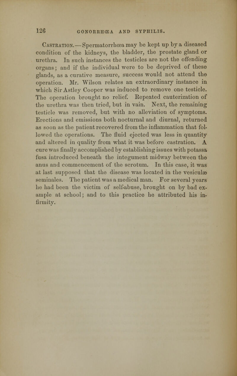 Castration. — Spermatorrhoea may be kept up by a diseased condition of the kidneys, the bladder, the prostate gland or urethra. In such instances the testicles are not the offending organs; and if the individual were to be deprived of these glands, as a curative measure, success would not attend the operation. Mr. Wilson relates an extraordinary instance in which Sir Astley Cooper was induced to remove one testicle. The operation brought no relief. Repeated cauterization of the urethra was then tried, but in vain. Next, the remaining testicle was removed, but with no alleviation of symptoms. Erections and emissions both nocturnal and diurnal, returned as soon as the patient recovered from the inflammation that fol- lowed the operations. The fluid ejected was less in quantity and altered in quality from what it was before castration. A cure was finally accomplished by establishing issues with potassa fusa introduced beneath the integument midway between the anus and commencement of the scrotum. In this case, it was at last supposed that the disease was located in the vesiculse seminales. The patient was a medical man. For several years he had been the victim of self-abuse, brought on by bad ex- ample at school; and to this practice he attributed his in- firmity.