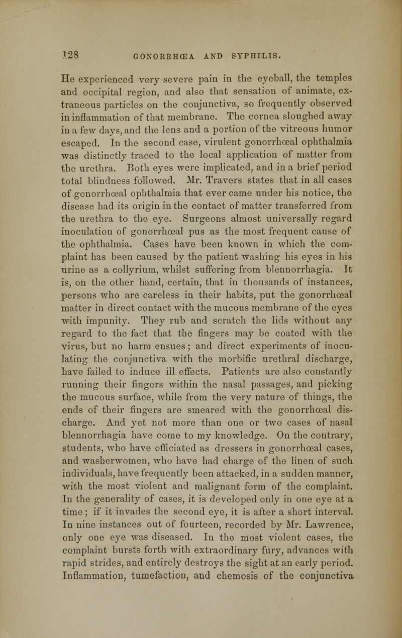 He experienced very severe pain in the eyeball, the temples and occipital region, and also that sensation of animate, ex- traneous particles on the conjunctiva, so frequently observed in inflammation of that membrane. The cornea sloughed away in a few days, and the lens and a portion of the vitreous humor escaped. In the second case, virulent gonorrheal ophthalmia was distinctly traced to the local application of matter from the urethra. Both eyes were implicated, and in a brief period total blindness followed. Mr. Travers states that in all cases of gonorrheal ophthalmia that ever came under his notice, the disease had its origin in the contact of matter transferred from the urethra to the eye. Surgeons almost universally regard inoculation of gonorrheal pus as the most frequent cause of the ophthalmia. Cases have been known in which the com- plaint has been caused by the patient washing his eyes in his urine as a collyrium, whilst suffering from blennorrhagia. It is, on the other hand, certain, that in thousands of instances, persons who are careless in their habits, put the gonorrheal matter in direct contact with the mucous membrane of the eyes with impunity. They rub and scratch the lids without any regard to the fact that the fingers may be coated with the virus, but no harm ensues; and direct experiments of inocu- lating the conjunctiva with the morbific urethral discharge, have failed to induce ill effects. Patients are also constantly running their fingers within the nasal passages, and picking the mucous surface, while from the very nature of things, the ends of their fingers are smeared with the gonorrheal dis- charge. And yet not more than one or two cases of nasal blennorrhagia have come to my knowledge. On the contrary, students, who have officiated as dressers in gonorrheal cases, and washerwomen, who have had charge of the linen of such individuals, have frequently been attacked, in a sudden manner, with the most violent and malignant form of the complaint. In the generality of cases, it is developed only in one eye at a time; if it invades the second eye, it is after a short interval. In nine instances out of fourteen, recorded by Mr. Lawrence, only one eye was diseased. In the most violent cases, the complaint bursts forth with extraordinary fury, advances with rapid strides, and entirely destroys the sight at an early period. Inflammation, tumefaction, and chemosis of the conjunctiva