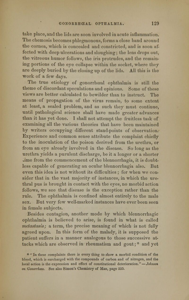 take place, and the lids are soon involved in acute inflammation. The chemosis becomes phlegmonous, forms a close band around the cornea, which is concealed and constricted, and is soon af- fected with deep ulcerations and sloughing; the lens drops out, the vitreous humor follows, the iris protrudes, and the remain- ing portions of the eye collapse within the socket, where they are deeply buried by the closing up of the lids. All this is the work of a few days. The true etiology of gonorrhoea! ophthalmia is still the theme of discordant speculations and opinions. Some of these views are better calculated to bewilder than to instruct. The means of propagation of the virus remain, to some extent at least, a sealed problem, and as such they must continue, until pathological science shall have made greater advances than it has yet done. I shall not attempt the fruitless task of examining all the various theories that have been maintained by writers occupying different stand-points of observation.- Experience and common sense attribute the complaint chiefly to the inoculation of the poison derived from the urethra, or from an eye already involved in the disease. So long as the urethra yields a purulent discharge, be it a longer or a shorter i/ime from the commencement of the blennorrhagia, it is doubt- less capable of generating an ocular blennorrhagia also. But even this idea is not without its difficulties ; for when we con- sider that in the vast majority of instances, in which the ure- thral pus is brought in contact with the eyes, no morbid action follows, we see that disease is the exception rather than the rule. The ophthalmia is confined almost entirely to the male sex. But very few well-marked instances have ever been seen in female subjects. Besides contagion, another mode by which blennorrhagic ophthalmia is believed to arise, is found in what is called metastasis; a term, the precise meaning of which is not fully agreed upon. In this form of the malady, it is supposed the patient suffers in a manner analogous to those successive at- tacks which are observed in rheumatism and gout; * and yet * In these complaints there is every thing to show a morbid condition of the blood, which is surcharged with the compounds of carbon and of nitrogen, and the local action is the expression and effect of constitutional deterioration.—Johnson on Gonorrhoea. See also Simon's Chemistry of Man, page 225.