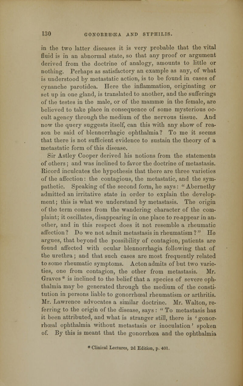 in the two latter diseases it is very probable that the vital fluid is in an abnormal state, so that any proof or argument derived from the doctrine of analogy, amounts to little or nothing. Perhaps as satisfactory an example as any, of what is understood by metastatic action, is to be found in cases of cynanche parotidea. Here the inflammation, originating or set up in one gland, is translated to another, and the sufferings of the testes in the male, or of the mammae in the female, are believed to take place in consequence of some mysterious oc- cult agency through the medium of the nervous tissue. And now the query suggests itself, can this with any show of rea- son be said of blennorrhagic ophthalmia? To me it seems that there is not sufficient evidence to sustain the theory of a metastatic form of this disease. Sir Astley Cooper derived his notions from the statements of others; and was inclined to favor the doctrine of metastasis. Ricord inculcates the hypothesis that there are three varieties of the affection: the contagious, the metastatic, and the sym- pathetic. Speaking of the second form, he says :  Abernethy admitted an irritative state in order to explain the develop- ment; this is what we understand by metastasis. The origin of the term comes from the wandering character of the com- plaint; it oscillates, disappearing in one place to re-appear in an- other, and in this respect does it not resemble a rheumatic affection? Do we not admit metastasis in rheumatism ?  He argues, that beyond the possibility of contagion, patients are found affected with ocular blennorrhagia following that of the urethra; and that such cases are most frequently related to some rheumatic symptoms. Acton admits of but two varie- ties, one from contagion, the other from metastasis. Mr. Graves* is inclined to the belief that a species of severe oph- thalmia may be generated through the medium of the consti- tution in persons liable to gonorrheal rheumatism or arthritis. Mr. Lawrence advocates a similar doctrine. Mr. Walton, re- ferring to the origin of the disease, says :  To metastasis has it been attributed, and what is stranger still, there is ' gonor- rheal ophthalmia without metastasis or inoculation' spoken of. By this is meant that the gonorrhoea and the ophthalmia * Clinical Lectures, 2d Edition, p. 401.