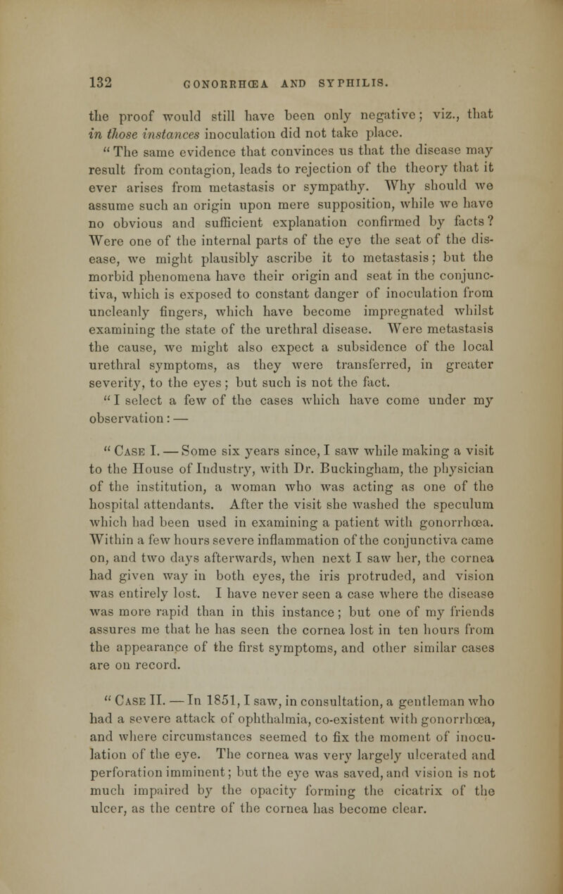 the proof would still have been only negative; viz., that in those instances inoculation did not take place. The same evidence that convinces us that the disease may result from contagion, leads to rejection of the theory that it ever arises from metastasis or sympathy. Why should we assume such an origin upon mere supposition, while we have no obvious and sufficient explanation confirmed by facts? Were one of the internal parts of the eye the seat of the dis- ease, we might plausibly ascribe it to metastasis; but the morbid phenomena have their origin and seat in the conjunc- tiva, which is exposed to constant danger of inoculation from uncleanly fingers, which have become impregnated whilst examining the state of the urethral disease. Were metastasis the cause, we might also expect a subsidence of the local urethral symptoms, as they were transferred, in greater severity, to the eyes ; but such is not the fact.  I select a few of the cases which have come under my observation: —  Case I. — Some six years since, I saw while making a visit to the House of Industry, with Dr. Buckingham, the physician of the institution, a woman who was acting as one of the hospital attendants. After the visit she Avashed the speculum which had been used in examining a patient with gonorrhoea. Within a few hours severe inflammation of the conjunctiva came on, and two days afterwards, when next I saw her, the cornea had given way in both eyes, the iris protruded, and vision was entirely lost. I have never seen a case where the disease was more rapid than in this instance; but one of my friends assures me that he has seen the cornea lost in ten hours from the appearance of the first symptoms, and other similar cases are on record.  Case II. —In 1851,1 saw, in consultation, a gentleman who had a severe attack of ophthalmia, co-existent with gonorrhoea, and where circumstances seemed to fix the moment of inocu- lation of the e}7e. The cornea was very large])7 ulcerated and perforation imminent; but the eye was saved, and vision is not much impaired by the opacity forming the cicatrix of the ulcer, as the centre of the cornea has become clear.