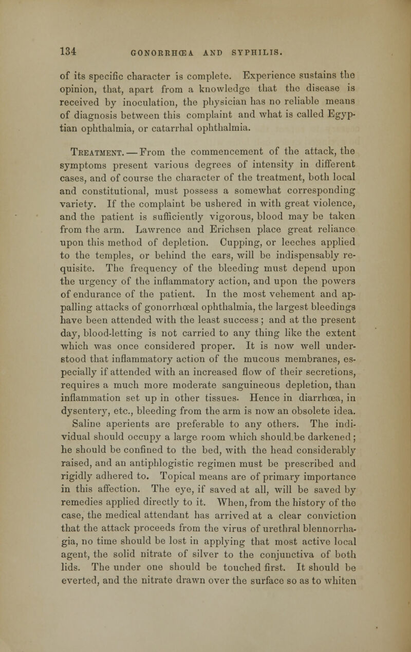 of its specific character is complete. Experience sustains the opinion, that, apart from a knowledge that the disease is received by inoculation, the physician has no reliable means of diagnosis between this complaint and what is called Egyp- tian ophthalmia, or catarrhal ophthalmia. Treatment. — From the commencement of the attack, the symptoms present various degrees of intensity in different cases, and of course the character of the treatment, both local and constitutional, must possess a somewhat corresponding variety. If the complaint be ushered in with great violence, and the patient is sufficiently vigorous, blood may be taken from the arm. Lawrence and Erichsen place great reliance upon this method of depletion. Cupping, or leeches applied to the temples, or behind the ears, will be indispensably re- quisite. The frequency of the bleeding must depend upon the urgency of the inflammatory action, and upon the powers of endurance of the patient. In the most vehement and ap- palling attacks of gonorrheal ophthalmia, the largest bleedings have been attended with the least success ; and at the present day, blood-letting is not carried to any thing like the extent which was once considered proper. It is now well under- stood that inflammatory action of the mucous membranes, es- pecially if attended with an increased flow of their secretions, requires a much more moderate sanguineous depletion, than inflammation set up in other tissues. Hence in diarrhoea, in dysentery, etc., bleeding from the arm is now an obsolete idea. Saline aperients are preferable to any others. The indi- vidual should occupy a large room which should.be darkened ; he should be confined to the bed, with the head considerabby raised, and an antiphlogistic regimen must be prescribed and rigidly adhered to. Topical means are of primary importance in this affection. The eye, if saved at all, will be saved by remedies applied directly to it. When, from the history of the case, the medical attendant has arrived at a clear conviction that the attack proceeds from the virus of urethral blennonlia- gia, no time should be lost in applying that most active local agent, the solid nitrate of silver to the conjunctiva of both lids. The under one should be touched first. It should be everted, and the nitrate drawn over the surface so as to whiten