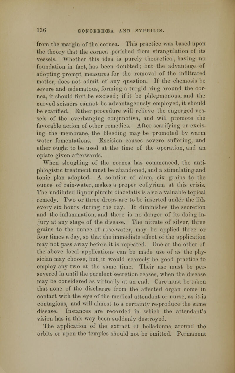 from the margin of the cornea. This practice was based upon the theory that the cornea perished from strangulation of its vessels. Whether this idea is purely theoretical, having no foundation in fact, has been doubted; but the advantage of adopting prompt measures for the removal of the infiltrated matter, does not admit of any question. If the chemosis be severe and cedematous, forming a turgid ring around the cor- nea, it should first be excised ; if it be phlegmonous, and the eurved scissors cannot be advantageously employed, it should be scarified. Either procedure will relieve the engorged ves- sels of the overhanging conjunctiva, and will promote the favorable action of other remedies. After scarifying or excis- ing the membrane, the bleeding may be promoted by warm water fomentations. Excision causes severe suffering, and ether ought to be used at the time of the operation, and an opiate given afterwards. When sloughing of the cornea has commenced, the anti- phlogistic treatment must be abandoned, and a stimulating and tonic plan adopted. A solution of alum, six grains to the ounce of rain-water, makes a proper collyrium at this crisis. The undiluted liquor plumbi diacetatis is also a valuable topical remedy. Two or three drops are to be inserted under the lids every six hours during the day. It diminishes the secretion and the inflammation, and there is no danger of its doing in- jury at any stage of the disease. The nitrate of silver, three grains to the ounce of rose-water, may be applied three or four times a day, so that the immediate effect of the application may not pass away before it is repeated. One or the other of the above local applications can be made use of as the phy- sician may choose, but it would scarcely be good practice to employ any two at the same time. Their use must be per- severed in until the purulent secretion ceases, when the disease may be considered as virtually at an end. Care must be taken that none of the discharge from the affected organ come in contact with the eye of the medical attendant or nurse, as it is contagious, and will almost to a certainty re-produce the same disease. Instances are recorded in which the attendant's vision has in this way been suddenly destroyed. The application of the extract of belladonna around the orbits or upon the temples should not be omitted. Permanent