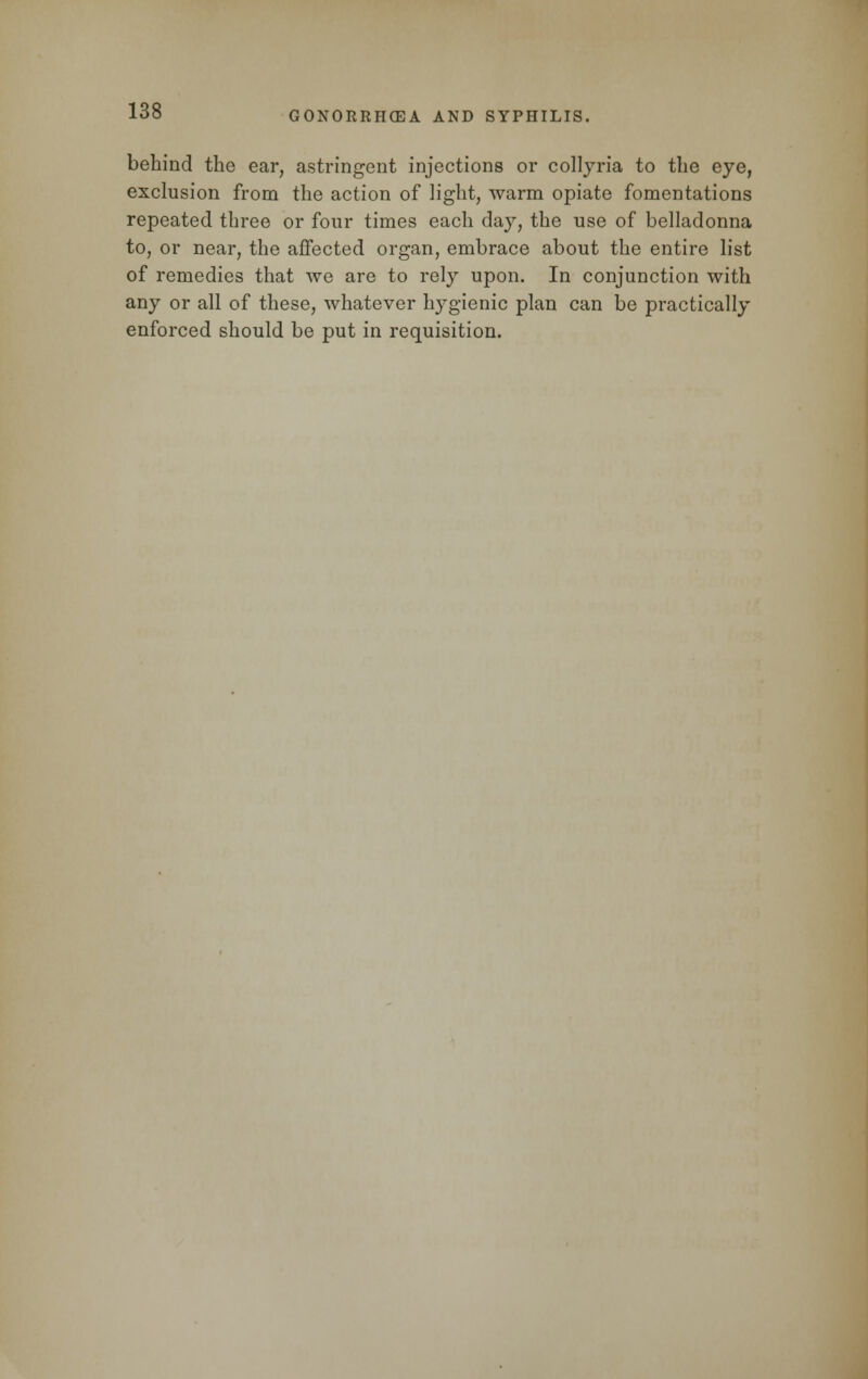 behind the ear, astringent injections or collyria to the eye, exclusion from the action of light, warm opiate fomentations repeated three or four times each day, the use of belladonna to, or near, the affected organ, embrace about the entire list of remedies that we are to rely upon. In conjunction with any or all of these, whatever hygienic plan can be practically enforced should be put in requisition.