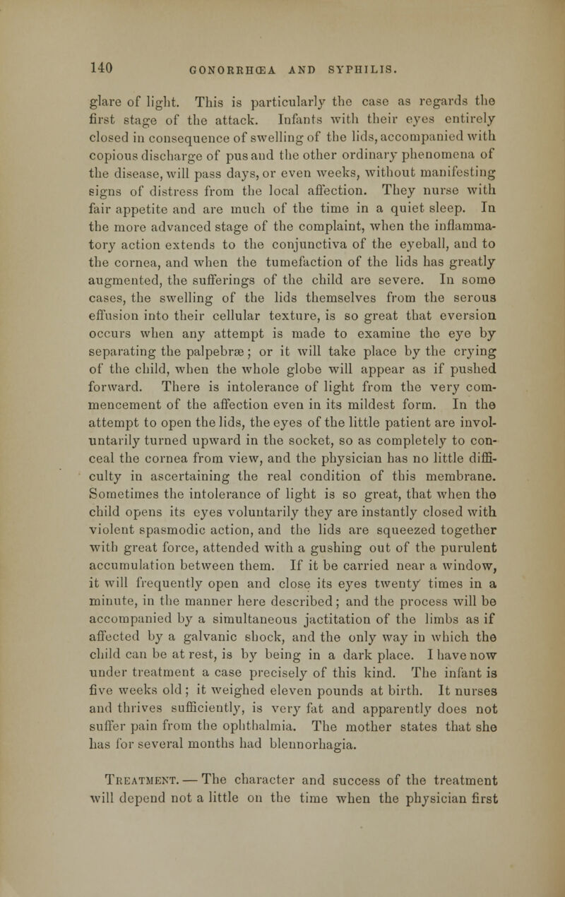 glare of light. This is particularly the case as regards the first stage of the attack. Infants with their eyes entirely closed in consequence of swelling of the lids, accompanied with copious discharge of pus and the other ordinary phenomena of the disease, will pass days, or even weeks, without manifesting signs of distress from the local affection. They nurse with fair appetite and are much of the time in a quiet sleep. In the more advanced stage of the complaint, when the inflamma- tory action extends to the conjunctiva of the eyeball, and to the cornea, and when the tumefaction of the lids has greatly augmented, the sufferings of the child are severe. In some cases, the swelling of the lids themselves from the serous effusion into their cellular texture, is so great that eversion occurs when any attempt is made to examine the eye by separating the palpebral; or it will take place by the crying of the child, when the whole globe will appear as if pushed forward. There is intolerance of light from the very com- mencement of the affection even in its mildest form. In the attempt to open the lids, the eyes of the little patient are invol- untarily turned upward in the socket, so as completely to con- ceal the cornea from view, and the physician has no little diffi- culty in ascertaining the real condition of this membrane. Sometimes the intolerance of light is so great, that when the child opens its eyes voluntarily they are instantly closed with violent spasmodic action, and the lids are squeezed together with great force, attended with a gushing out of the purulent accumulation between them. If it be carried near a window, it will frequently open and close its eyes twenty times in a minute, in the manner here described; and the process will be accompanied by a simultaneous jactitation of the limbs as if affected by a galvanic shock, and the only way in which the child can be at rest, is by being in a dark place. I have now under treatment a case precisely of this kind. The infant is five weeks old ; it weighed eleven pounds at birth. It nurses and thrives sufficiently, is very fat and apparently does not suffer pain from the ophthalmia. The mother states that she has for several months had blennorhagia. Treatment. — The character and success of the treatment will depend not a little on the time when the physician first