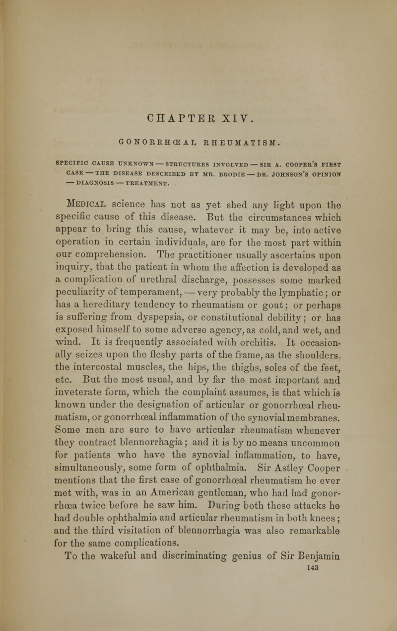 GONORRHEAL RHEUMATISM. SPECIFIC CAUSE UNKNOWN STRUCTURES INVOLVED SIR A. COOPER'S FIRST CASE THE DISEASE DESCRIBED BY MR. BRODIE DR. JOHNSON'S OPINION — DIAGNOSIS — TREATMENT. Medical science has not as yet shed any light upon the specific cause of this disease. But the circumstances which appear to bring this cause, whatever it may be, into active operation in certain individuals, are for the most part within our comprehension. The practitioner usually ascertains upon inquiry, that the patient in whom the affection is developed as a complication of urethral discharge, possesses some marked peculiarity of temperament, — very probably the lymphatic ; or has a hereditary tendency to rheumatism or gout; or perhaps is suffering from dyspepsia, or constitutional debility; or has exposed himself to some adverse agency, as cold, and wet, and wind. It is frequently associated with orchitis. It occasion- ally seizes upon the fleshy parts of the frame, as the shoulders, the intercostal muscles, the hips, the thighs, soles of the feet, etc. But the most usual, and by far the most important and inveterate form, which the complaint assumes, is that which is known under the designation of articular or gonorrhoeal rheu- matism, or gonorrhoeal inflammation of the synovial membranes. Some men are sure to have articular rheumatism whenever they contract blennorrhagia; and it is by no means uncommon for patients who have the synovial inflammation, to have, simultaneously, some form of ophthalmia. Sir Astley Cooper mentions that the first case of gonorrhoeal rheumatism he ever met with, was in an American gentleman, who had had gonor- rhoea twice before he saw him. During both these attacks he had double ophthalmia and articular rheumatism in both knees ; and the third visitation of blennorrhagia was also remarkable for the same complications. To the wakeful and discriminating genius of Sir Benjamin