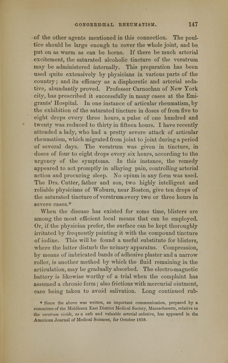 of the other agents mentioned in this connection. The poul- tice should be large enough to cover the whole joint, and be. put on as warm as can be borne. If there be much arterial excitement, the saturated alcoholic tincture of the veratrum may be administered internally. This preparation has been used quite extensively by physicians in various parts of the country; and its efficacy as a diaphoretic and arterial seda- tive, abundantly proved. Professor Carnochan of New York city, has prescribed it successfully in many cases at the Emi- grants' Hospital. In one instance of articular rheumatism, by the exhibition of the saturated tincture in doses of from five to eight drops every three hours, a pulse of one hundred and twenty was reduced to thirty in fifteen hours. I have recently attended a lady, who had a pretty severe attack of articular rheumatism, which migrated from joint to joint during a period of several days. The veratrum was given in tincture, in doses of four to eight drops every six hours, according to the urgency of the symptoms. In this instance, the remedy appeared to act promptly in allaying pain, controlling arterial action and procuring sleep. No opium in any form was used. The Drs. Cutter, father and son, two highly intelligent and reliable physicians of Woburn, near Boston, give ten drops of the saturated tincture of veratrum every two or three hours in severe cases.* When the disease has existed for some time, blisters are among the most efficient local means that can be employed. Or, if the physician prefer, the surface can be kept thoroughly irritated by frequently painting it with the compound tincture of iodine. This will be found a useful substitute for blisters, where the latter disturb the urinary apparatus. Compression, by means of imbricated bands of adhesive plaster and a narrow roller, is another method by which the fluid remaining in the articulation, may be gradually absorbed. The electro-magnetic battery is likewise worthy of a trial when the complaint has assumed a chronic form; also frictions with mercurial ointment, care being taken to avoid salivation. Long continued rub- * Since the above was written, an important communication, prepared by a committee of the Middlesex East District Medical Society, Massachusetts, relative to the veratrum viride, as a safe and valuable arterial sedative, has appeared in the American Journal of Medical Sciences, for October 1858.