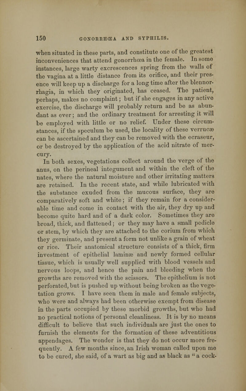 when situated in these parts, and constitute one of the greatest inconveniences that attend gonorrhoea in the female. In some instances, large warty excrescences spring from the walls of the vagina at a little distance from its orifice, and their pres- ence will keep up a discharge for a long time after the blennor- rhagia, in which they originated, has ceased. The patient, perhaps, makes no complaint; but if she engages in any active exercise, the discharge will probably return and be as abun- dant as ever; and the ordinary treatment for arresting it will be employed with little or no relief. Under these circum- stances, if the speculum be used, the locality of these verrucse can be ascertained and they can be removed with the ecraseur, or be destroyed by the application of the acid nitrate of mer- cury. In both sexes, vegetations collect around the verge of the anus, on the perineal integument and within the cleft of the nates, where the natural moisture and other irritating matters are retained. In the recent state, and while lubricated with the substance exuded from the mucous surface, they are comparatively soft and white; if they remain for a consider- able time and come in contact with the air, they dry up and become quite hard and of a dark color. Sometimes they are broad, thick, and flattened ; or they may have a small pedicle or stem, by which they are attached to the corium from which they germinate, and present a form not unlike a grain of wheat or rice. Their anatomical structure consists of a thick, firm investment of epithelial laminse and newly formed cellular tissue, which is usually well supplied with blood vessels and nervous loops, and hence the pain and bleeding when the growths are removed with the scissors. The epithelium is not perforated, but is pushed up without being broken as the vege- tation grows. I have seen them in male and female subjects, who were and always had been otherwise exempt from disease in the parts occupied by these morbid growths, but who had no practical notions of personal cleanliness. It is by no means difficult to believe that such individuals are just the ones to furnish the elements for the formation of these adventitious appendages. The wonder is that they do not occur more fre- quently. A few months since, an Irish woman called upon me to be cured, she said, of a wart as big and as black as  a cock-