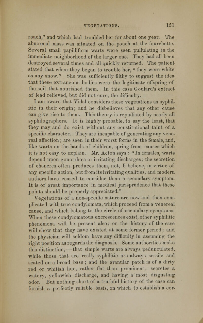 roach, and which had troubled her for about one year. The abnormal mass was situated on the pouch at the fourchette. Several small papilliform warts were seen pullulating in the immediate neighborhood of the larger one. They had all been destroyed several times and all quickly returned. The patient stated that when they began to trouble her,  they were white as any snow. She was sufficiently filthy to suggest the idea that these extraneous bodies were the legitimate offspring of the soil that nourished them. In this case Goulard's extract of lead relieved, but did not cure, the difficulty. I am aware that Vidal considers these vegetations as syphil- itic in their origin; and he disbelieves that sa\y other cause can give rise to them. This theory is repudiated by nearly all syphilographers. It is highly probable, to say the least, that they may and do exist without any constitutional taint of a specific character. They are incapable of generating any vene- real affection ; are seen in their worst forms in the female, and, like warts on the hands of children, spring from causes which it is not easy to explain. Mr. Acton says :  In females, warts depend upon gonorrhoea or irritating discharges ; the secretion of chancres often produces them, not, I believe, in virtue of any specific action, but from its irritating qualities, and modern authors have ceased to consider them a secondary symptom. It is of great importance in medical jurisprudence that these points should be properly appreciated. Vegetations of a non-specific nature are now and then com- plicated with true condylomata, which proceed from a venereal cause, and which belong to the circle of secondary symptoms. When these condylomatous excrescences exist, other syphilitic phenomena will be present also; or the history of the case will show that they have existed at some former period; and the physician will seldom have any difficulty in assuming the right position as regards the diagnosis. Some authorities make this distinction,—that simple warts are always pedunculated, while those that are really syphilitic are always sessile and seated on a broad base ; and the granular patch is of a dirty red or whitish hue, rather flat than prominent; secretes a watery, yellowish discharge, and having a most disgusting odor. But nothing short of a truthful history of the case can furnish a perfectly reliable basis, on which to establish a cor-