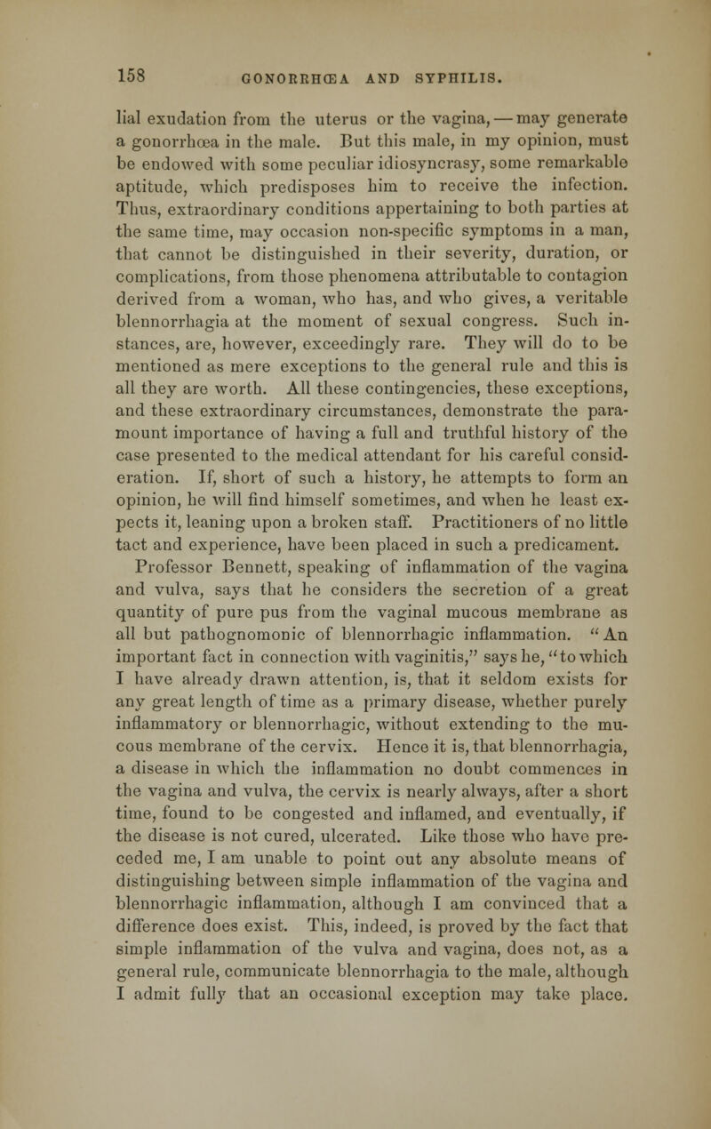 lial exudation from the uterus or the vagina, — may generate a gonorrhoea in the male. But this male, in my opinion, must be endowed with some peculiar idiosyncrasy, some remarkable aptitude, which predisposes him to receive the infection. Thus, extraordinary conditions appertaining to both parties at the same time, may occasion non-specific symptoms in a man, that cannot be distinguished in their severity, duration, or complications, from those phenomena attributable to contagion derived from a woman, who has, and who gives, a veritable blennorrhagia at the moment of sexual congress. Such in- stances, are, however, exceedingly rare. They will do to be mentioned as mere exceptions to the general rule and this is all they are worth. All these contingencies, these exceptions, and these extraordinary circumstances, demonstrate the para- mount importance of having a full and truthful history of the case presented to the medical attendant for his careful consid- eration. If, short of such a history, he attempts to form an opinion, he will find himself sometimes, and when he least ex- pects it, leaning upon a broken staff. Practitioners of no little tact and experience, have been placed in such a predicament. Professor Bennett, speaking of inflammation of the vagina and vulva, says that he considers the secretion of a great quantity of pure pus from the vaginal mucous membrane as all but pathognomonic of blennorrhagic inflammation. An important fact in connection with vaginitis, says he, to which I have already drawn attention, is, that it seldom exists for any great length of time as a primary disease, whether purely inflammatory or blennorrhagic, without extending to the mu- cous membrane of the cervix. Hence it is, that blennorrhagia, a disease in which the inflammation no doubt commences in the vagina and vulva, the cervix is nearly always, after a short time, found to be congested and inflamed, and eventually, if the disease is not cured, ulcerated. Like those who have pre- ceded me, I am unable to point out any absolute means of distinguishing between simple inflammation of the vagina and blennorrhagic inflammation, although I am convinced that a difference does exist. This, indeed, is proved by the fact that simple inflammation of the vulva and vagina, does not, as a general rule, communicate blennorrhagia to the male, although I admit fully that an occasional exception may take place.