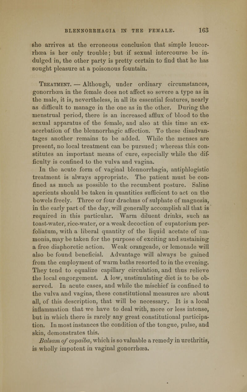 she arrives at the erroneous conclusion that simple leucor- rhoea is her only trouble; but if sexual intercourse be in- dulged in, the other party is pretty certain to find that he has sought pleasure at a poisonous fountain. Treatment. — Although, under ordinary circumstances, gonorrhoea in the female does not affect so severe a type as in the male, it is, nevertheless, in all its essential features, nearly as difficult to manage in the one as in the other. During the menstrual period, there is an increased afflux of blood to the sexual apparatus of the female, and also at this time an ex- acerbation of the blennorrhagic affection. To these disadvan- tages another remains to be added. While the menses are present, no local treatment can be pursued; whereas this con- stitutes an important means of cure, especially while the dif- ficulty is confined to the vulva and vagina. In the acute form of vaginal blennorrhagia, antiphlogistic treatment is always appropriate. The patient must be con- fined as much as possible to the recumbent posture. Saline aperients should be taken in quantities sufficient to act on the bowels freely. Three or four drachms of sulphate of magnesia, in the early part of the day, will generally accomplish all that is required in this particular. Warm diluent drinks, such as toast-water, rice-water, or a weak decoction of eupatorium per- foliatum, with a liberal quantity of the liquid acetate of am- monia, may be taken for the purpose of exciting and sustaining a free diaphoretic action. Weak orangeade, or lemonade will also be found beneficial. Advantage will always be gained from the employment of warm baths resorted to in the evening. They tend to equalize capillary circulation, and thus relieve the local engorgement. A low, unstimulating diet is to be ob- served. In acute cases, and while the mischief is confined to the vulva and vagina, these constitutional measures are about all, of this description, that will be necessary. It is a local inflammation that we have to deal with, more or less intense, but in which there is rarely any great constitutional participa- tion. In most instances the condition of the tongue, pulse, and skin, demonstrates this. Balsam of copaiba, which is so valuable a remedy in urethritis, is wholly impotent in vaginal gonorrhoea.