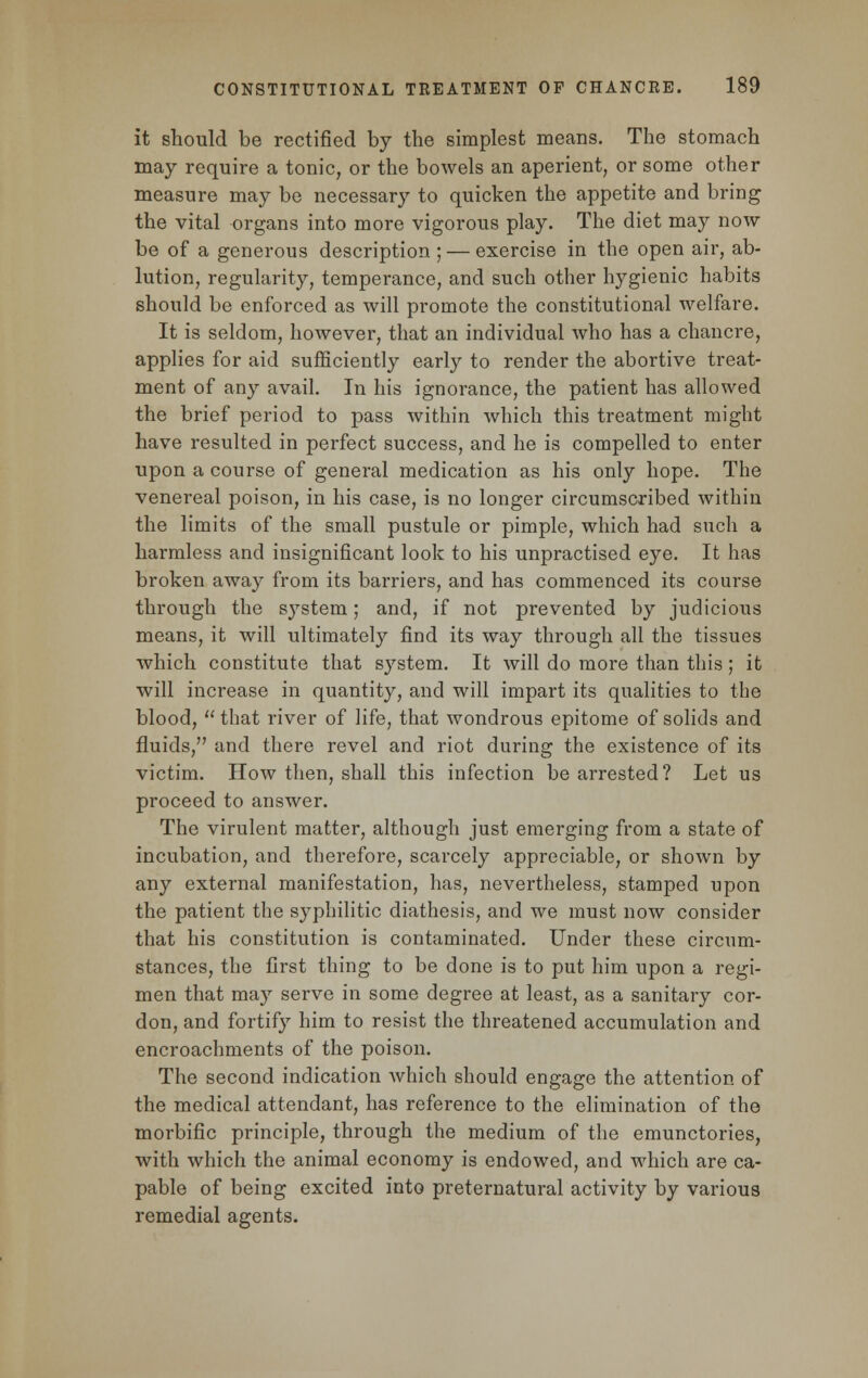 it should be rectified by the simplest means. The stomach may require a tonic, or the bowels an aperient, or some other measure may be necessary to quicken the appetite and bring the vital organs into more vigorous play. The diet may now be of a generous description ; — exercise in the open air, ab- lution, regularity, temperance, and such other hygienic habits should be enforced as will promote the constitutional welfare. It is seldom, however, that an individual who has a chancre, applies for aid sufficiently early to render the abortive treat- ment of any avail. In his ignorance, the patient has allowed the brief period to pass within which this treatment might have resulted in perfect success, and he is compelled to enter upon a course of general medication as his only hope. The venereal poison, in his case, is no longer circumscribed within the limits of the small pustule or pimple, which had such a harmless and insignificant look to his unpractised eye. It has broken away from its barriers, and has commenced its course through the system; and, if not prevented by judicious means, it will ultimately find its way through all the tissues which constitute that system. It will do more than this; it will increase in quantity, and will impart its qualities to the blood,  that river of life, that wondrous epitome of solids and fluids, and there revel and riot during the existence of its victim. How then, shall this infection be arrested? Let us proceed to answer. The virulent matter, although just emerging from a state of incubation, and therefore, scarcely appreciable, or shown by any external manifestation, has, nevertheless, stamped upon the patient the syphilitic diathesis, and we must now consider that his constitution is contaminated. Under these circum- stances, the first thing to be done is to put him upon a regi- men that may serve in some degree at least, as a sanitary cor- don, and fortify him to resist the threatened accumulation and encroachments of the poison. The second indication which should engage the attention of the medical attendant, has reference to the elimination of the morbific principle, through the medium of the emunctories, with which the animal economy is endowed, and which are ca- pable of being excited into preternatural activity by various remedial agents.