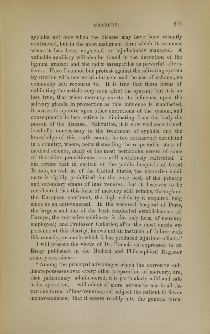 syphilis, not only when the disease may have been recently contracted, but in the most malignant form which it assumes, when it has been neglected or injudiciously managed. A valuable auxiliary will also be found in the decoction of the lignum guaiaci and the radix sarsaparillse as powerful altera- tives. Here I cannot but protest against the salivating system by friction with mercurial ointment and the use of calomel, so commonly had recourse to. It is true that these forms of exhibiting the article very soon affect the system; but it is no less true, that when mercury exerts its influence upon the salivary glands, in proportion as this influence is manifested, it ceases to operate upon other excretions of the system, and consequently is less active in eliminating from the body the poison of the disease. Salivation, it is now well ascertained, is wholly unnecessary in the treatment of syphilis, and the knowledge of this truth cannot be too extensively circulated in a country, where, notwithstanding the respectable state of medical science, many of the most pernicious errors of some of the older practitioners, are still sedulously cultivated. I am aware that in certain of the public hospitals of Great Britain, as well as of the United States, the corrosive subli- mate is rigidly prohibited for the cure both of the primary and secondary stages of lues venerea; but it deserves to be recollected that this form of mercury still retains, throughout the European continent, the high celebrity it acquired long since as an anti-venereal. In the venereal hospital of Paris, the largest and one of the best conducted establishments of Europe, the corrosive sublimate is the only form of mercury employed; and Professor Cullerier, after the most ample ex- perience at this charity, knows not an instance of failure with this remedy, or one in which it has produced injurious effects. I will present the views of Dr. Francis as expressed in an Essay published in the Medical and Philosophical Register some years since : —  Among the principal advantages which the corrosive sub- limate possesses over every other preparation of mercury, are, that judiciously administered, it is particularly mild and safe in its operation, — will admit of more extensive use in all the various forms of lues venerea, and subject the patient to fewer inconveniences; that it enters readily into the general circu-