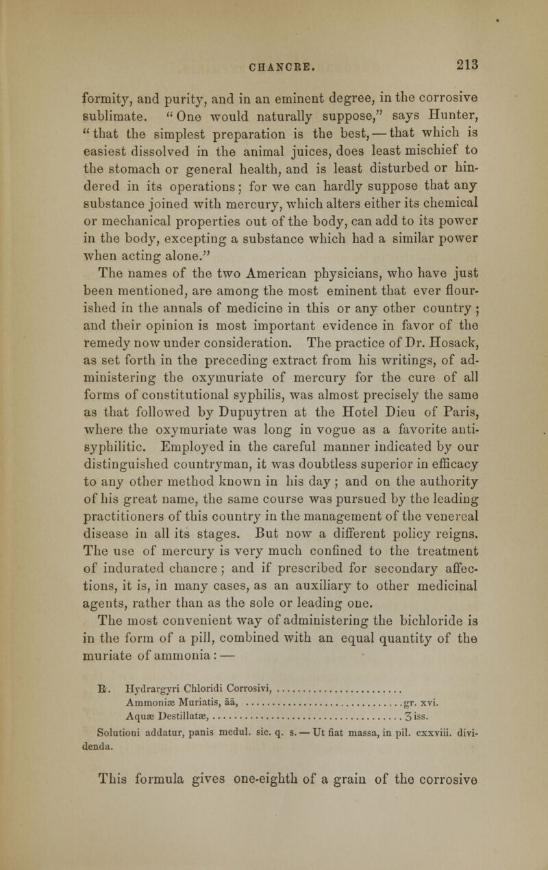 formity, and purity, and in an eminent degree, in the corrosive sublimate.  One would naturally suppose, says Hunter, that the simplest preparation is the best, — that which is easiest dissolved in the animal juices, does least mischief to the stomach or general health, and is least disturbed or hin- dered in its operations; for we can hardly suppose that any substance joined with mercury, which alters either its chemical or mechanical properties out of the body, can add to its power in the body, excepting a substance which had a similar power when acting alone. The names of the two American physicians, who have just been mentioned, are among the most eminent that ever flour- ished in the annals of medicine in this or any other country; and their opinion is most important evidence in favor of the remedy now under consideration. The practice of Dr. Hosack, as set forth in the preceding extract from his writings, of ad- ministering the oxymuriate of mercury for the cure of all forms of constitutional syphilis, was almost precisely the same as that followed by Dupuytren at the Hotel Dieu of Paris, where the oxymuriate was long in vogue as a favorite anti- syphilitic. Employed in the careful manner indicated by our distinguished countryman, it was doubtless superior in efficacy to any other method known in his day; and on the authority of his great name, the same course was pursued by the leading practitioners of this country in the management of the venereal disease in all its stages. But now a different policy reigns. The use of mercury is very much confined to the treatment of indurated chancre; and if prescribed for secondary affec- tions, it is, in many cases, as an auxiliary to other medicinal agents, rather than as the sole or leading one. The most convenient way of administering the bichloride is in the form of a pill, combined with an equal quantity of the muriate of ammonia : — R. Hydrargyri Chloridi Corrosivi, Ammonia? Muriatis, aa, ,.. gr. xvi. Aquae Destillatas, 3 iss. Solutioni addatur, panis medul. sic. q. s. — Ut fiat massa, in pil. cxxviii. divi- denda. This formula gives one-eighth of a grain of the corrosive