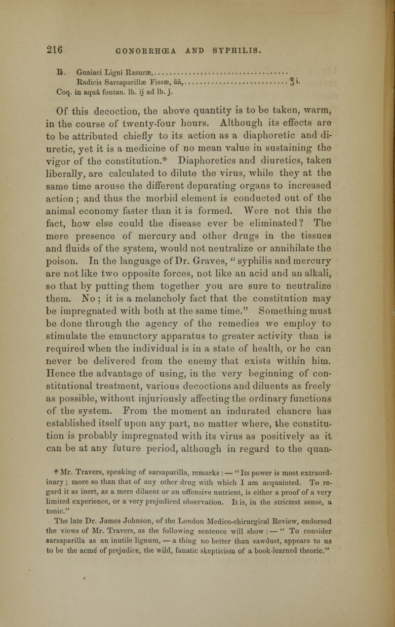 Bs. Guaiaci Ligni Rasurse, Radicis Sarsaparillae Fissae, aa, 5 i. Coq. in aqua fontan. lb. ij ad lb. j. Of this decoction, the above quantity is to be taken, warm, in the course of twenty-four hours. Although its effects are to be attributed chiefly to its action as a diaphoretic and di- uretic, yet it is a medicine of no mean value in sustaining the vigor of the constitution.* Diaphoretics and diuretics, taken liberally, are calculated to dilute the virus, while they at the same time arouse the different depurating organs to increased action ; and thus the morbid element is conducted out of the animal economy faster than it is formed. Were not this the fact, how else could the disease ever be eliminated? The mere presence of mercury and other drugs in the tissues and fluids of the system, would not neutralize or annihilate the poison. In the language of Dr. Graves,  syphilis and mercury are not like two opposite forces, not like an acid and an alkali, so that by putting them together you are sure to neutralize them. No ; it is a melancholy fact that the constitution may be impregnated with both at the same time. Something must be done through the agency of the remedies we employ to stimulate the emunctory apparatus to greater activity than is required when the individual is in a state of health, or he can never be delivered from the enemy that exists within him. Hence the advantage of using, in the very beginning of con- stitutional treatment, various decoctions and diluents as freely as possible, without injuriously affecting the ordinary functions of the system. From the moment an indurated chancre has established itself upon any part, no matter where, the constitu- tion is probably impregnated with its virus as positively as it can be at any future period, although in regard to the quan- * Mr. Travers, speaking of sarsaparilla, remarks : —  Its power is most extraord- inary ; more so than that of any other drug with which I am acquainted. To re- gard it as inert, as a mere diluent or an offensive nutrient, is either a proof of a very limited experience, or a very prejudiced observation. It is, in the strictest sense, a tonic. The late Dr. James Johnson, of the London Medico-chirurgical Review, endorsed the views of Mr. Travers, as the following sentence will show : —  To consider sarsaparilla as an inutile lignum, — a thing no better than sawdust, appears to us to be the acme of prejudice, the wild, fanatic skepticism of a book-learned theoric.