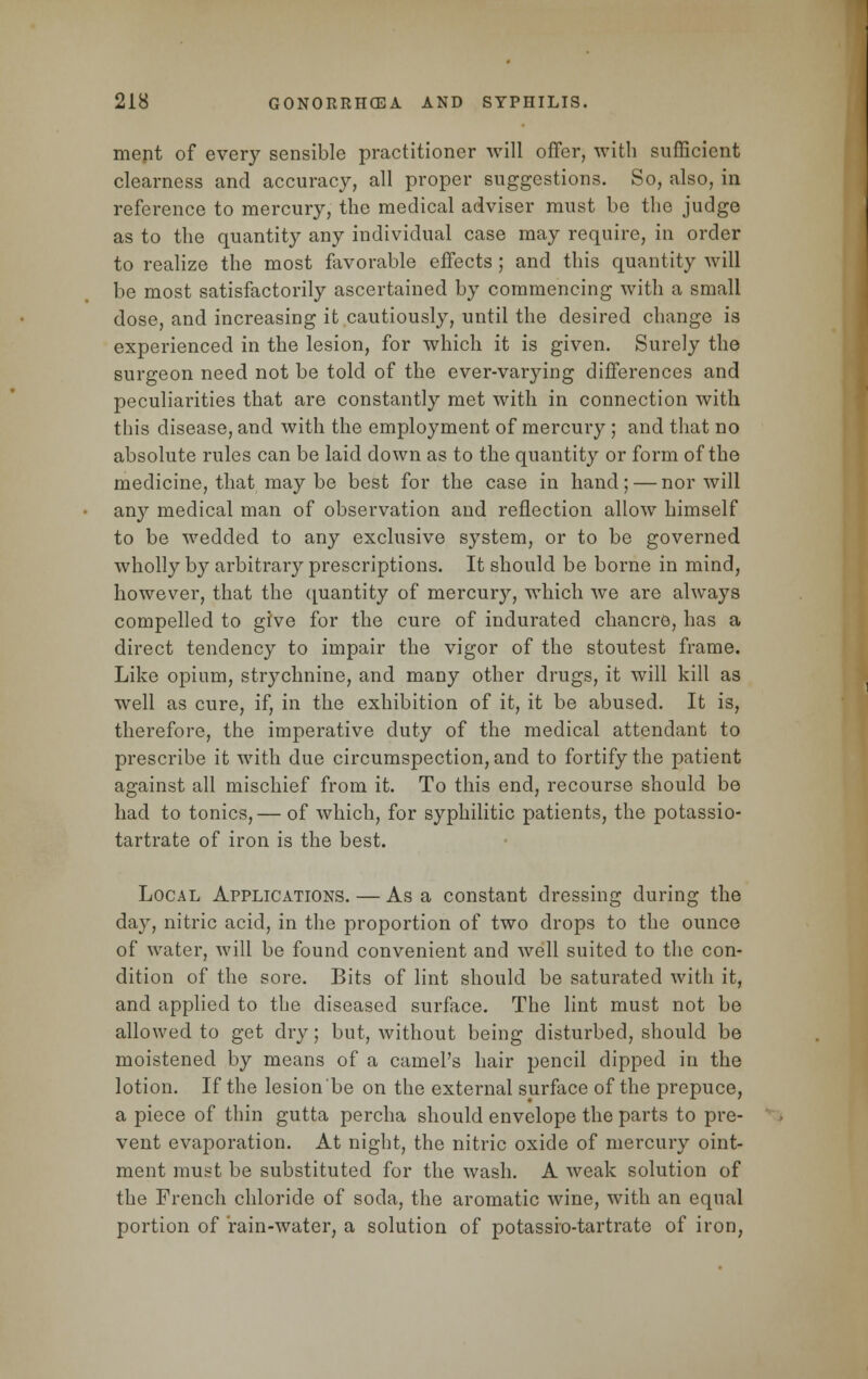 ment of every sensible practitioner will offer, with sufficient clearness and accuracy, all proper suggestions. So, also, in reference to mercury, the medical adviser must be the judge as to the quantity any individual case may require, in order to realize the most favorable effects ; and this quantity will be most satisfactorily ascertained by commencing with a small dose, and increasing it cautiously, until the desired change is experienced in the lesion, for which it is given. Surely the surgeon need not be told of the ever-varying differences and peculiarities that are constantly met with in connection with this disease, and with the employment of mercury ; and that no absolute rules can be laid down as to the quantity or form of the medicine, that maybe best for the case in hand; — nor will any medical man of observation and reflection allow himself to be wedded to any exclusive system, or to be governed wholly by arbitrary prescriptions. It should be borne in mind, however, that the quantity of mercury, which we are always compelled to give for the cure of indurated chancre, has a direct tendency to impair the vigor of the stoutest frame. Like opium, strychnine, and many other drugs, it will kill as well as cure, if, in the exhibition of it, it be abused. It is, therefore, the imperative duty of the medical attendant to prescribe it with due circumspection, and to fortify the patient against all mischief from it. To this end, recourse should be had to tonics,— of which, for syphilitic patients, the potassio- tartrate of iron is the best. Local Applications. — As a constant dressing during the day, nitric acid, in the proportion of two drops to the ounce of water, will be found convenient and well suited to the con- dition of the sore. Bits of lint should be saturated with it, and applied to the diseased surface. The lint must not be allowed to get dry; but, without being disturbed, should be moistened by means of a camel's hair pencil dipped in the lotion. If the lesion be on the external surface of the prepuce, a piece of thin gutta percha should envelope the parts to pre- vent evaporation. At night, the nitric oxide of mercury oint- ment must be substituted for the wash. A weak solution of the French chloride of soda, the aromatic wine, with an equal portion of rain-water, a solution of potassio-tartrate of iron,