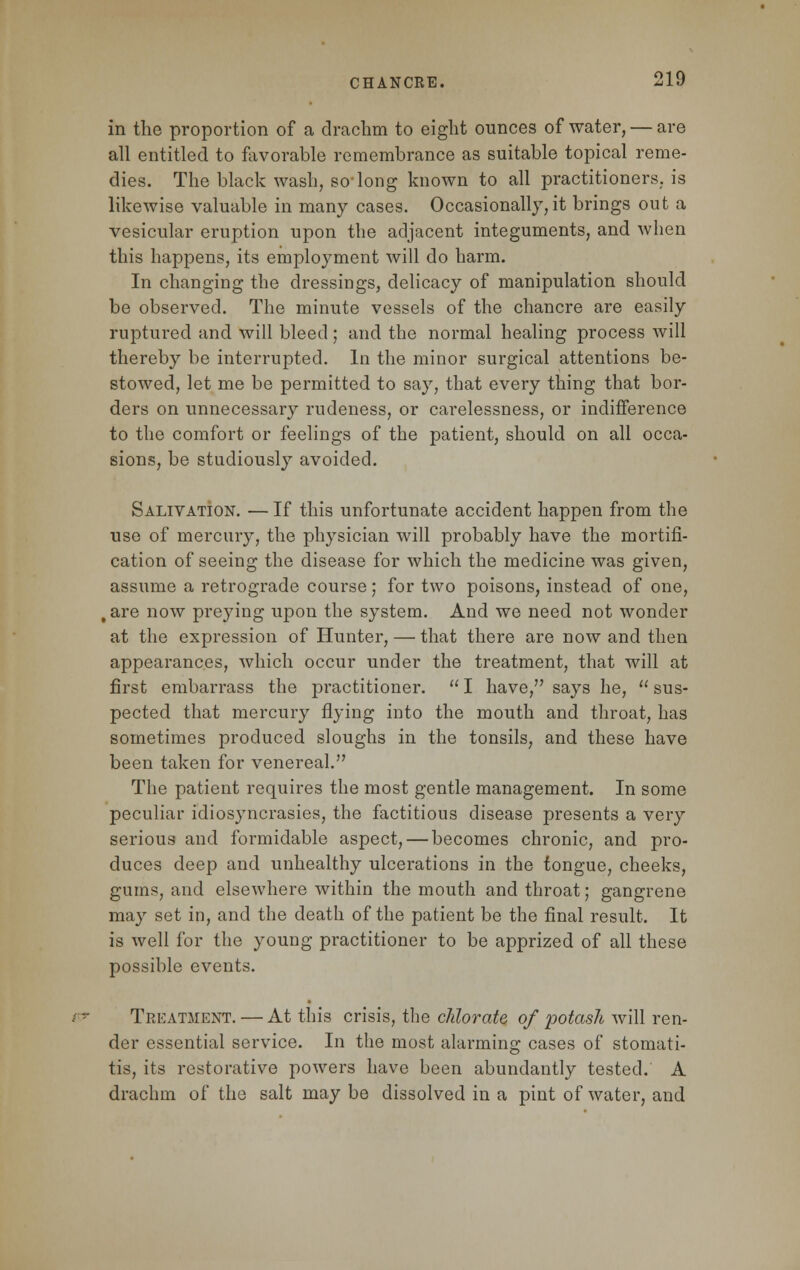 in the proportion of a drachm to eight ounces of water, — are all entitled to favorable remembrance as suitable topical reme- dies. The black wash, so-long known to all practitioners, is likewise valuable in many cases. Occasionally,it brings out a vesicular eruption upon the adjacent integuments, and when this happens, its employment will do harm. In changing the dressings, delicacy of manipulation should be observed. The minute vessels of the chancre are easily ruptured and will bleed ; and the normal healing process will thereby be interrupted. In the minor surgical attentions be- stowed, let me be permitted to say, that every thing that bor- ders on unnecessary rudeness, or carelessness, or indifference to the comfort or feelings of the patient, should on all occa- sions, be studiously avoided. Salivation. — If this unfortunate accident happen from the use of mercury, the physician will probably have the mortifi- cation of seeing the disease for which the medicine was given, assume a retrograde course; for two poisons, instead of one, , are now preying upon the system. And we need not wonder at the expression of Hunter, — that there are now and then appearances, which occur under the treatment, that will at first embarrass the practitioner.  I have, says he,  sus- pected that mercury flying into the mouth and throat, has sometimes produced sloughs in the tonsils, and these have been taken for venereal. The patient requires the most gentle management. In some peculiar idiosyncrasies, the factitious disease presents a very serious and formidable aspect, — becomes chronic, and pro- duces deep and unhealthy ulcerations in the tongue, cheeks, gums, and elsewhere within the mouth and throat; gangrene may set in, and the death of the patient be the final result. It is well for the young practitioner to be apprized of all these possible events. Treatment. — At this crisis, the chlorate of potash will ren- der essential service. In the most alarming cases of stomati- tis, its restorative powers have been abundantly tested. A drachm of the salt may be dissolved in a pint of water, and