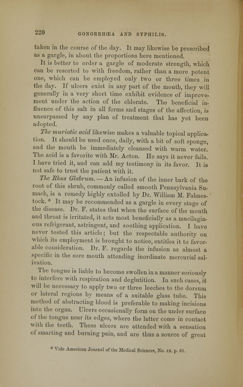 taken in the course of the day. It may likewise be prescribed as a gargle, in about the proportions here mentioned. It is better to order a gargle of moderate strength, which can be resorted to with freedom, rather than a more potent one, which can be employed only two or three times in the day. If ulcers exist in any part of the mouth, they will generally in a very short time exhibit evidence of improve- ment under the action of the chlorate. The beneficial in- fluence of this salt in all forms and stages of the affection, is unsurpassed by any plan of treatment that has yet been adopted. The muriatic acid likewise makes a valuable topical applica- tion. It should be used once, daily, with a bit of soft sponge, and the mouth be immediately cleansed with warm water. The acid is a favorite with Mr. Acton. He says it never fails. I have tried it, and can add my testimony in its favor. It is not safe to trust the patient with it. The Rhus Glabrum. — An infusion of the inner bark of the root of this shrub, commonly called smooth Pennsylvania Su- mach, is a remedy highly extolled by Dr. William M. Fahnes- tock. * It may be recommended as a gargle in every stage of the disease. Dr. F. states that when the surface of the mouth and throat is irritated, it acts most beneficially as a mucilagin- ous refrigerant, astringent, and soothing application. I have never tested this article; but the respectable authority on which its employment is brought to notice, entitles it to favor- able consideration. Dr. F. regards the infusion as almost a specific in the sore mouth attending inordinate mercurial sal- ivation. The tongue is liable to become swollen in a manner seriously to interfere with respiration and deglutition. In such cases, it will be necessary to apply two or three leeches to the dorsum or lateral regions by means of a suitable glass tube. This method of abstracting blood is preferable to making incisions into the organ. Ulcers occasionally form on the under surface of the tongue near its edges, where the latter come in contact with the teeth. These ulcers are attended with a sensation of smarting and burning pain, and are thus a source of great * Vide American Journal of the Medical Sciences, No. ix. p. 61.