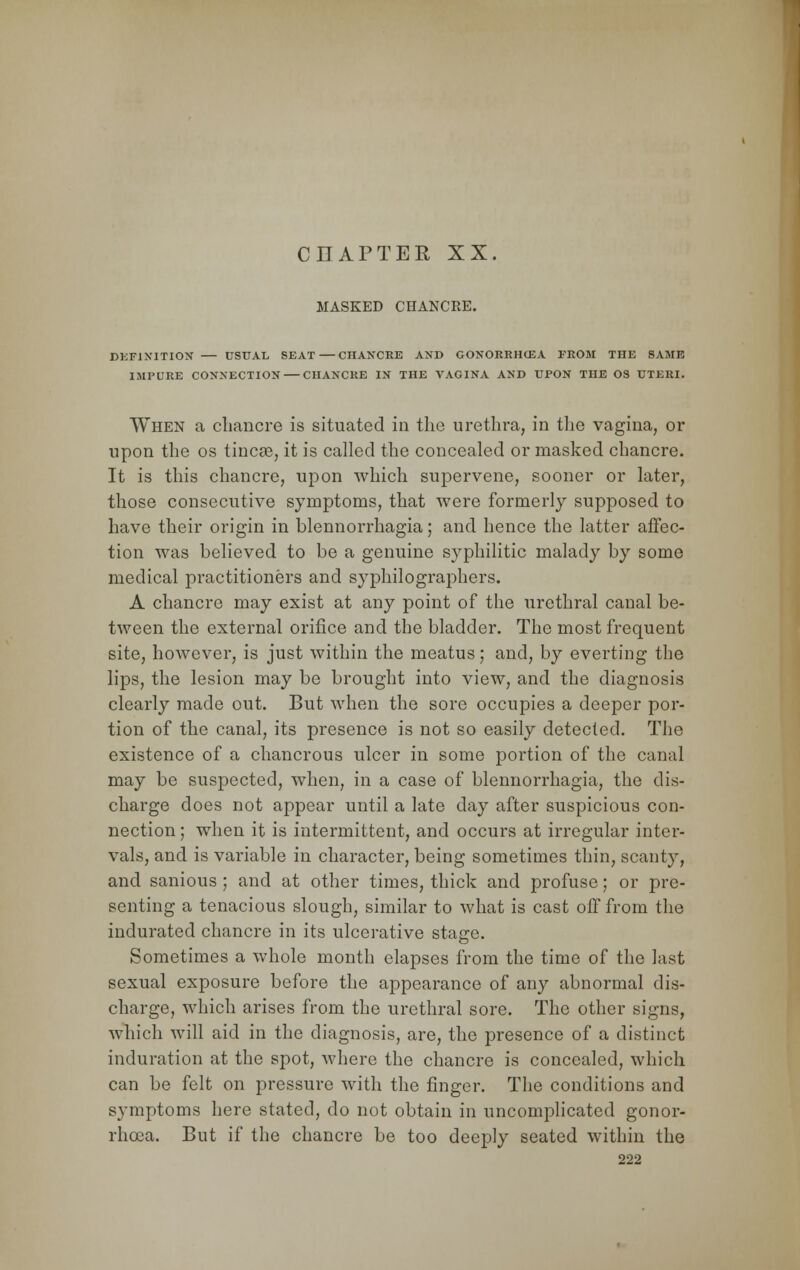 MASKED CHANCRE. DEFINITION — USUAL SEAT — CHANCRE AND GONORRHCEA FROM THE SAME IMPURE CONNECTION CHANCRE IN THE VAGINA AND UPON THE OS UTERI. When a chancre is situated in the urethra, in the vagina, or upon the os tincse, it is called the concealed or masked chancre. It is this chancre, upon which supervene, sooner or later, those consecutive symptoms, that were formerly supposed to have their origin in blennorrhagia; and hence the latter affec- tion was believed to be a genuine syphilitic malady by some medical practitioners and syphilographers. A chancre may exist at any point of the urethral canal be- tween the external orifice and the bladder. The most frequent site, however, is just within the meatus; and, by everting the lips, the lesion may be brought into view, and the diagnosis clearly made out. But when the sore occupies a deeper por- tion of the canal, its presence is not so easily detected. The existence of a chancrous ulcer in some portion of the canal may be suspected, when, in a case of blennorrhagia, the dis- charge does not appear until a late day after suspicious con- nection ; when it is intermittent, and occurs at irregular inter- vals, and is variable in character, being sometimes thin, scanty, and sanious ; and at other times, thick and profuse; or pre- senting a tenacious slough, similar to what is cast off from the indurated chancre in its ulcerative stacre. Sometimes a whole month elapses from the time of the last sexual exposure before the appearance of any abnormal dis- charge, which arises from the urethral sore. The other signs, which will aid in the diagnosis, are, the presence of a distinct induration at the spot, where the chancre is concealed, which can be felt on pressure with the finger. The conditions and symptoms here stated, do not obtain in uncomplicated gonor- rhoea. But if the chancre be too deeply seated within the