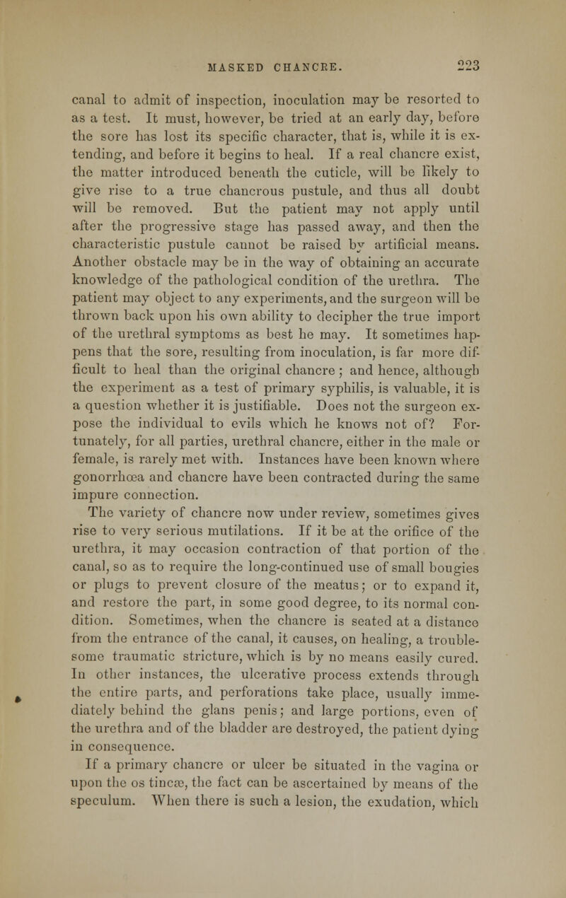 canal to admit of inspection, inoculation may be resorted to as a test. It must, however, be tried at an early day, before the sore has lost its specific character, that is, while it is ex- tending, and before it begins to heal. If a real chancre exist, the matter introduced beneath the cuticle, will be likely to give rise to a true chancrous pustule, and thus all doubt will be removed. But the patient may not apply until after the progressive stage has passed away, and then the characteristic pustule caunot be raised by artificial means. Another obstacle may be in the way of obtaining an accurate knowledge of the pathological condition of the urethra. The patient may object to any experiments, and the surgeon will be thrown back upon his own ability to decipher the true import of the urethral symptoms as best he may. It sometimes hap- pens that the sore, resulting from inoculation, is far more dif- ficult to heal than the original chancre; and hence, although the experiment as a test of primary syphilis, is valuable, it is a question whether it is justifiable. Does not the surgeon ex- pose the individual to evils which he knows not of? For- tunately, for all parties, urethral chancre, either in the male or female, is rarely met with. Instances have been known where gonorrhoea and chancre have been contracted during the same impure connection. The variety of chancre now under review, sometimes gives rise to very serious mutilations. If it be at the orifice of the urethra, it may occasion contraction of that portion of the canal, so as to require the long-continued use of small bougies or plugs to prevent closure of the meatus; or to expand it, and restore the part, in some good degree, to its normal con- dition. Sometimes, when the chancre is seated at a distance from the entrance of the canal, it causes, on healing, a trouble- some traumatic stricture, which is by no means easily cured. In other instances, the ulcerative process extends through the entire parts, and perforations take place, usually imme- diately behind the glans penis; and large portions, even of the urethra and of the bladder are destroyed, the patient dying in consequence. If a primary chancre or ulcer be situated in the vagina or upon the os tinea), the fact can be ascertained by means of the speculum. When there is such a lesion, the exudation, which