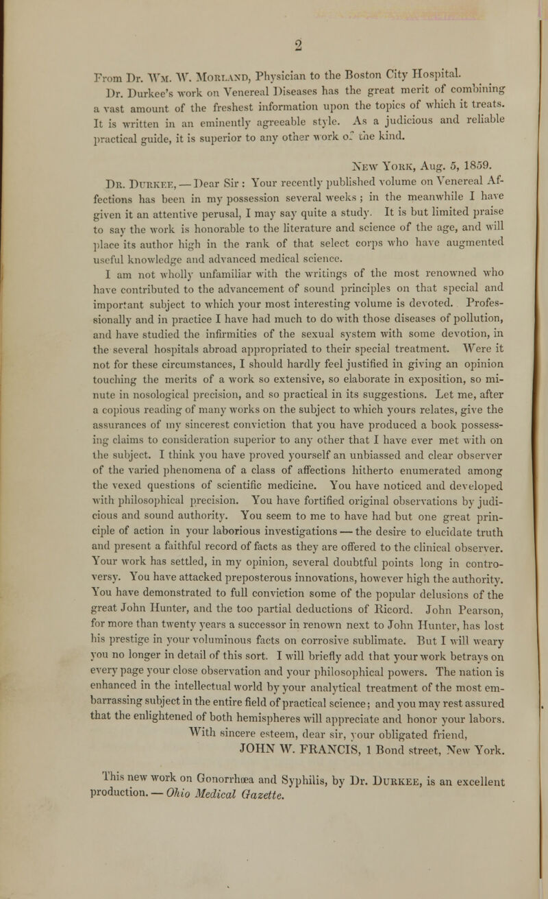 From Dr. Wm, W. MORLAND, Physician to the Boston City Hospital. Dr. Durkee's work on Venereal Diseases has the great merit of combining a vast amount of the freshest information upon the topics of which it treats. It is written in an eminently agreeable style. As a judicious and reliable practical guide, it is superior to any other work 0- the kind. New York, Aug. 5, 1859. Dr. DURKEE, — Dear Sir : Your recently published volume on Venereal Af- fections has been in my possession several weeks ; in the meanwhile I have given it an attentive perusal, I may say quite a study. It is but limited praise to say the work is honorable to the literature and science of the age, and will place its author high in the rank of that select corps who have augmented useful knowledge and advanced medical science. I am not wholly unfamiliar with the writings of the most renowned who have contributed to the advancement of sound principles on that special and important subject to which your most interesting volume is devoted. Profes- sionally and in practice I have had much to do with those diseases of pollution, and have studied the infirmities of the sexual system with some devotion, in the several hospitals abroad appropriated to their special treatment. Were it not for these circumstances, I should hardly feel justified in giving an opinion touching the merits of a work so extensive, so elaborate in exposition, so mi- nute in nosological precision, and so practical in its suggestions. Let me, after a copious reading of many works on the subject to which yours relates, give the assurances of my sincerest conviction that you have produced a book possess- ing claims to consideration superior to any other that I have ever met with on the subject. I think you have proved yourself an unbiassed and clear observer of the varied phenomena of a class of affections hitherto enumerated among the vexed questions of scientific medicine. You have noticed and developed with philosophical precision. You have fortified original observations by judi- cious and sound authority. You seem to me to have had but one great prin- ciple of action in your laborious investigations — the desire to elucidate truth and present a faithful record of facts as they are offered to the clinical observer. Your work has settled, in my opinion, several doubtful points long in contro- versy. You have attacked preposterous innovations, however high the authority. You have demonstrated to full conviction some of the popular delusions of the great John Hunter, and the too partial deductions of Pucord. John Pearson, for more than twenty years a successor in renown next to John Hunter, has lost his prestige in your voluminous facts on corrosive sublimate. But I will weary you no longer in detail of this sort. I will briefly add that your work betrays on every page your close observation and your philosophical powers. The nation is enhanced in the intellectual world by your analytical treatment of the most em- barrassing subject in the entire field of practical science; and you may rest assured that the enlightened of both hemispheres will appreciate and honor your labors. With sincere esteem, dear sir, your obligated friend, JOHN W. FRANCIS, 1 Bond street, New York. This new work on Gonorrhoea and Syphilis, by Dr. DURKEE, is an excellent production. — Ohio Medical Gazette.