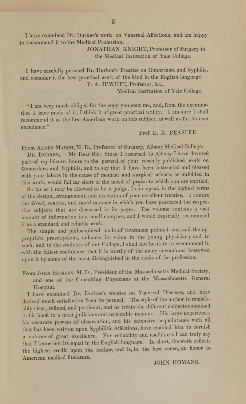 I have examined Dr. Durkee's work on Venereal Affections, and am happy to recommend it to the Medical Profession. JONATHAN KNIGHT, Professor of Surgery in the Medical Institution of Yale College. I have carefully perused Dr. Durkee's Treatise on Gonorrhoea and Syphilis, and consider it the best practical work of the kind in the English language. P. A. JEWETT, Professor, &c, Medical Institution of Yale College.  I am very much obliged for the copy you sent me, and, from the examina- tion I have made of it, I think it of great practical utility. I am sure I shall recommend it as the first American work on this subject, as well as for its own excellence. Prof. E. R. PEASLEE. From Alden March, M. D., Professor of Surgery, Albany Medical College. Dr. Durkee, — My Dear Sir: Since I returned to Albany I have devoted part of my leisure hours to the perusal of your recently published work on Gonorrhoea and Syphilis, and to say that I have been instructed and pleased with your labors in the cause of medical and surgical science, as unfolded in this work, would fall far short of the meed of praise to which you are entitled. So far as I may be allowed to be a judge, I can speak in the highest terms of the design, arrangement, and execution of your excellent treatise. I admire the direct, concise, and lucid manner in which you have presented the respec- tive subjects that are discussed in its pages. The volume contains a vast amount of information in a small compass, and I would especially recommend it as a standard and reliable work. The simple and philosophical mode of treatment pointed out, and the ap- propriate prescriptions, enhance its value to the young physician; and to such, and to the students of our College, I shall not hesitate to recommend it, with the fullest confidence that it is worthy of the many encomiums bestowed upon it by some of the most distinguished in the ranks of the profession. From John Homaxs, M. D., President of the Massachusetts Medical Society, and one of the Consulting Physicians at the Massachusetts General Hospital. I have examined Dr. Durkee's treatise on Venereal Diseases, and have derived much satisfaction from its perusal. The style of the author is remark- ably clear, refined, and'pertinent, and he treats the different subjects contained in his book in a most judicious and acceptable manner. His large experience, his accurate powers of observation, and his extensive acquaintance with all that has been written upon Syphilitic Affections, have enabled him to furnish a volume of great excellence. For reliability and usefulness I can truly say that I know not its equal in the English language. In short, the work reflects the highest credit upon the author, and is, in the best sense, an honor to American medical literature. JOHN HOMANS.