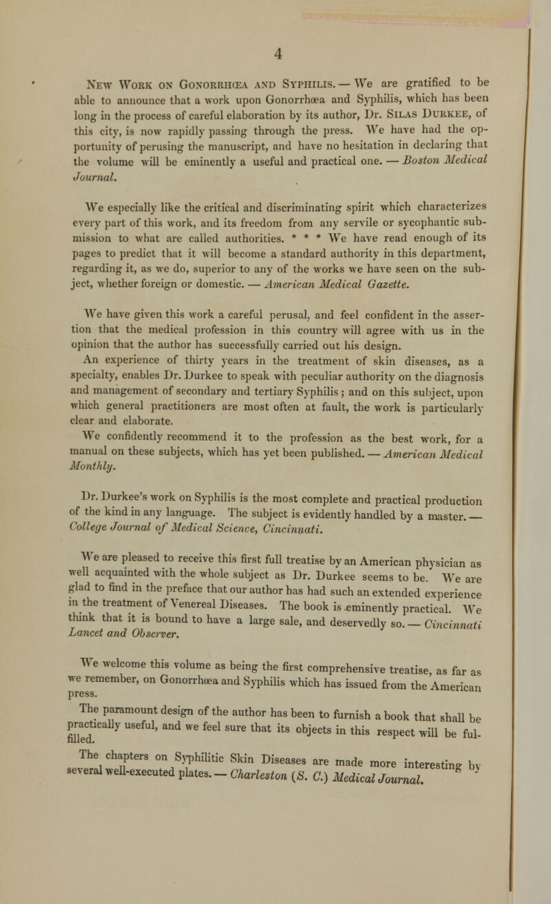 New Work on Gonorrhoea and Syphilis.— We are gratified to be able to announce that a work upon Gonorrhoea and Syphilis, which has been long in the process of careful elaboration by its author, Dr. Silas Durkee, of this city, is now rapidly passing through the press. We have had the op- portunity of perusing the manuscript, and have no hesitation in declaring that the volume will be eminently a useful and practical one. — Boston Medical Journal. We especially like the critical and discriminating spirit which characterizes every part of this work, and its freedom from any servile or sycophantic sub- mission to what are called authorities. * * * We have read enough of its pages to predict that it will become a standard authority in this department, regarding it, as we do, superior to any of the works we have seen on the sub- ject, whether foreign or domestic. — American Medical Gazette. We have given this work a careful perusal, and feel confident in the asser- tion that the medical profession in this country will agree with us in the opinion that the author has successfully carried out his design. An experience of thirty years in the treatment of skin diseases, as a specialty, enables Dr. Durkee to speak with peculiar authority on the diagnosis and management of secondary and tertiary Syphilis ; and on this subject, upon which general practitioners are most often at fault, the work is particularly clear and elaborate. We confidently recommend it to the profession as the best work, for a manual on these subjects, which has yet been published. — American Medical Monthly. Dr. Durkee's work on Syphilis is the most complete and practical production of the kind in any language. The subject is evidently handled by a master. — College Journal of Medical Science, Cincinnati. We are pleased to receive this first full treatise by an American physician as well acquainted with the whole subject as Dr. Durkee seems to be. We are glad to find in the preface that our author has had such an extended experience in the treatment of Venereal Diseases. The book is .eminently practical. We think that it is bound to have a large sale, and deservedly bo. — Cincinnati Lancet and Observer. We welcome this volume as being the first comprehensive treatise, as far as we remember, on Gonorrhoea and Syphilis which has issued from the American press. The paramount design of the author has been to furnish a book that shall be practically useful, and we feel sure that its objects in this respect will be ful- The chapters on Syphilitic Skin Diseases are made more interesting by several well-executed plates. - Charleston (S. C.) Medical Journal. >