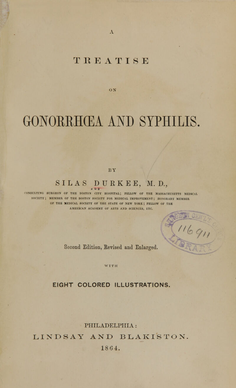 A TREATISE ON GONORRHOEA AND SYPHILIS. BY SILAS DURKEE, M. D., CONSULTING SURGEON OF THE BOSTON CITY HOSPITAL; FELLOW OF THE MASSACHUSETTS MEDICAL SOCIETY-; MEMBER OF THE BOSTON SOCIETT FOR MEDICAL IMPROVEMENT; HONORARY MEMBER OF THE MEDICAL SOCIETT OF THF. STATE OF NEW YORK; FELLOW OF THE AMERICAN ACADEMY OF ARTS AND SCIENCES, ETC. Second Edition, Revised and Enlarged. EIGHT COLORED ILLUSTRATIONS. PHILADELPHIA: LINDSAY AND BLAKISTON. 18G4.