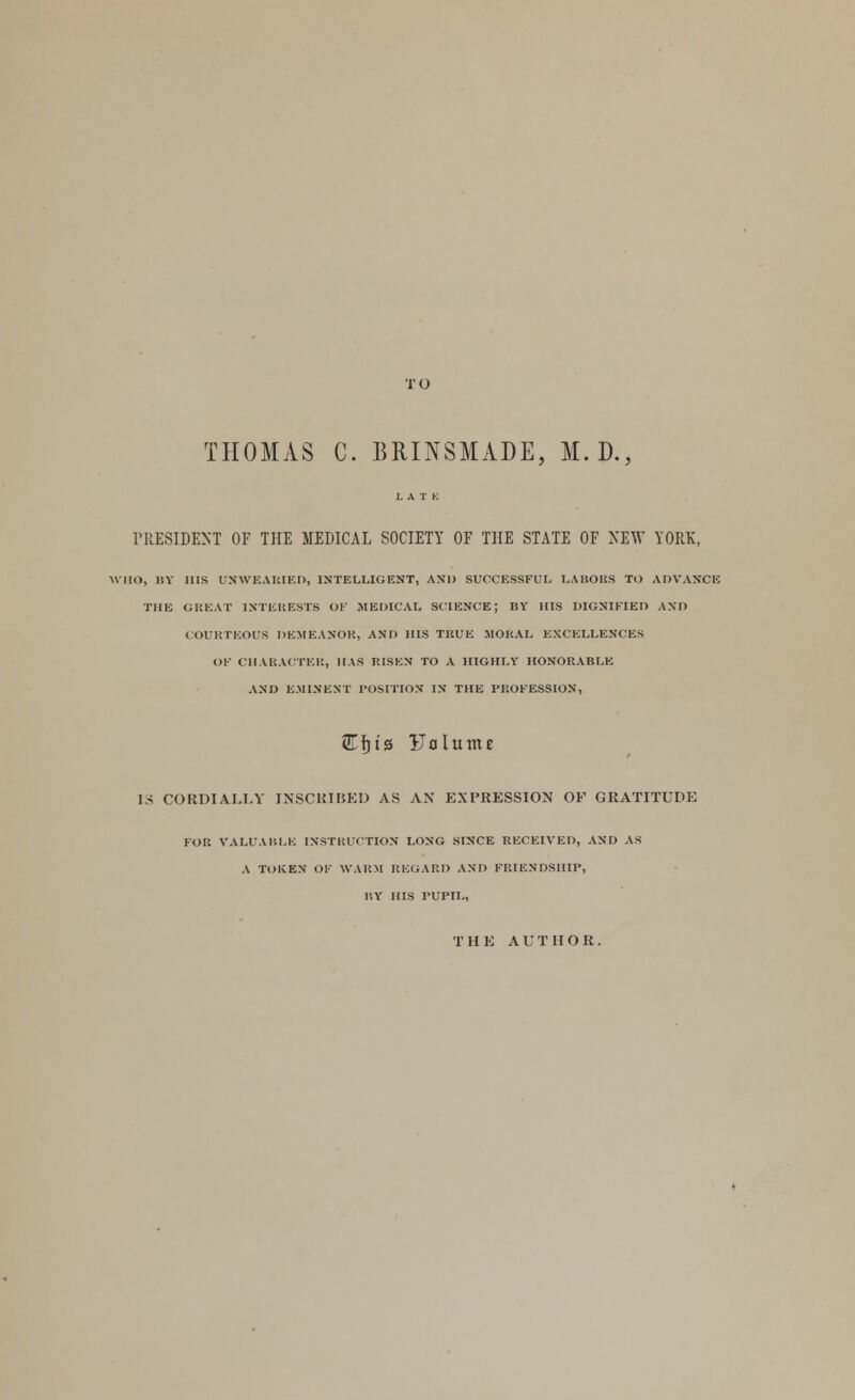 TO THOMAS C. BRINSMADE, M.D., PRESIDENT OF THE MEDICAL SOCIETY OF THE STATE OF NEW YORK, WHO, BY HIS UNWEARIED, INTELLIGENT, AND SUCCESSFUL LABORS TO ADVANCE THE GREAT INTERESTS OK MEDICAL SCIENCE; BY HIS DIGNIFIED AND COURTEOUS DEMEANOR, AND HIS TRUE MORAL EXCELLENCES OF CHARACTER, MAS RISEN TO A HIGHLY HONORABLE AND EMINENT POSITION IN THE PROFESSION, (Ef)i0 Uolunu IS CORDIALLY INSCRIBED AS AN EXPRESSION OK GRATITUDE FOR VALUABLE INSTRUCTION LONG SINCE RECEIVED, AND AS A TOKEN OF WARM REGARD AND FRIENDSHIP, HY HIS PUPIL, THE AUTHOR.