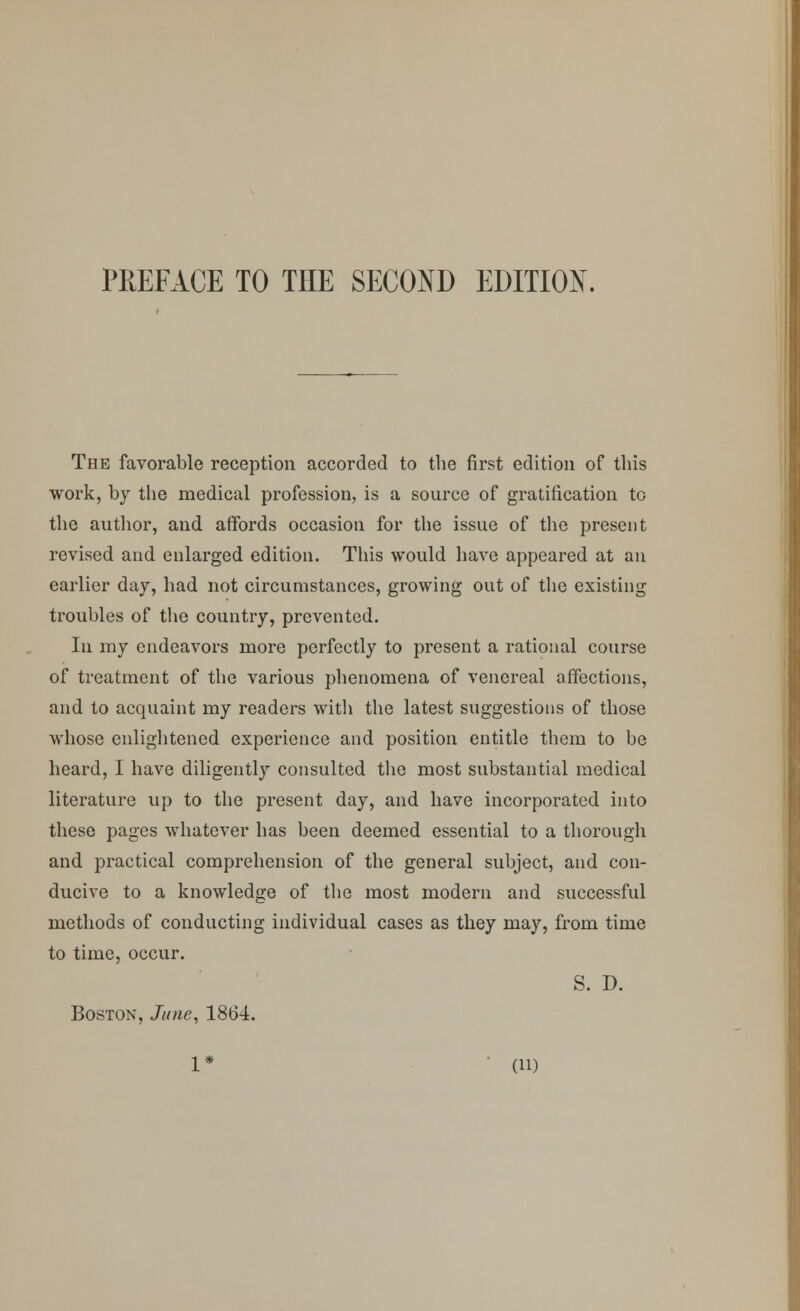 The favorable reception accorded to the first edition of this work, by the medical profession, is a source of gratification to the author, and affords occasion for the issue of the present revised and enlarged edition. This would have appeared at an earlier day, had not circumstances, growing out of the existing troubles of the country, prevented. In my endeavors more perfectly to present a rational course of treatment of the various phenomena of venereal affections, and to acquaint my readers with the latest suggestions of those whose enlightened experience and position entitle them to be heard, I have diligently consulted the most substantial medical literature up to the present day, and have incorporated into these pages whatever has been deemed essential to a thorough and practical comprehension of the general subject, and con- ducive to a knowledge of the most modern and successful methods of conducting individual cases as they may, from time to time, occur. S. D. Boston, June, 1864. 1* (ii)