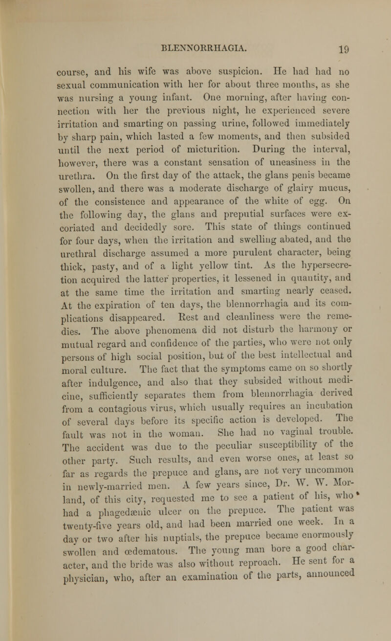 course, and his wife was above suspicion. He had had no sexual communication with her for about three months, as she was nursing a young infant. One morning, after having con- nection with her the previous night, he experienced severe irritation and smarting on passing urine, followed immediately by sharp pain, which lasted a few moments, and then subsided until the next period of micturition. During the interval, however, there was a constant sensation of uneasiness in the urethra. On the first day of the attack, the glans penis became swollen, and there was a moderate discharge of glairy mucus, of the consistence and appearance of the white of egg. On the following day, the glans and preputial surfaces were ex- coriated and decidedly sore. This state of things continued for four days, when the irritation and swelling abated, and the urethral discharge assumed a more purulent character, being thick, pasty, and of a light yellow tint. As the hypersecre- tion acquired the latter properties, it lessened in quantity, and at the same time the irritation and smarting nearly ceased. At the expiration of ten days, the blennorrhagia and its com- plications disappeared. Rest and cleanliness were the reme- dies. The above phenomena did not disturb the harmony or mutual regard and confidence of the parties, who were not only persons of high social position, but of the best intellectual and moral culture. The fact that the symptoms came on so shortly after indulgence, and also that they subsided without medi- cine, sufficiently separates them from blennorrhagia derived from a contagious virus, which usually requires an incubation of several days before its specific action is developed. The fault was not in the woman. She had no vaginal trouble. The accident was due to the peculiar susceptibility of the other party. Such results, and even worse ones, at least so far as regards the prepuce and glans, are not very uncommon in newly-married men. A few years since, Dr. W. W. Mor- land, of this city, requested me to see a patient of his, who % had a phagedenic ulcer on the prepuce. The patient was twenty-five years old, and had been married one week. In a day or two after his nuptials, the prepuce became enormously swollen and (edematous. The young man bore a good char- acter, and the bride was also without reproach. He sent for a physician, who, after an examination of the parts, announced