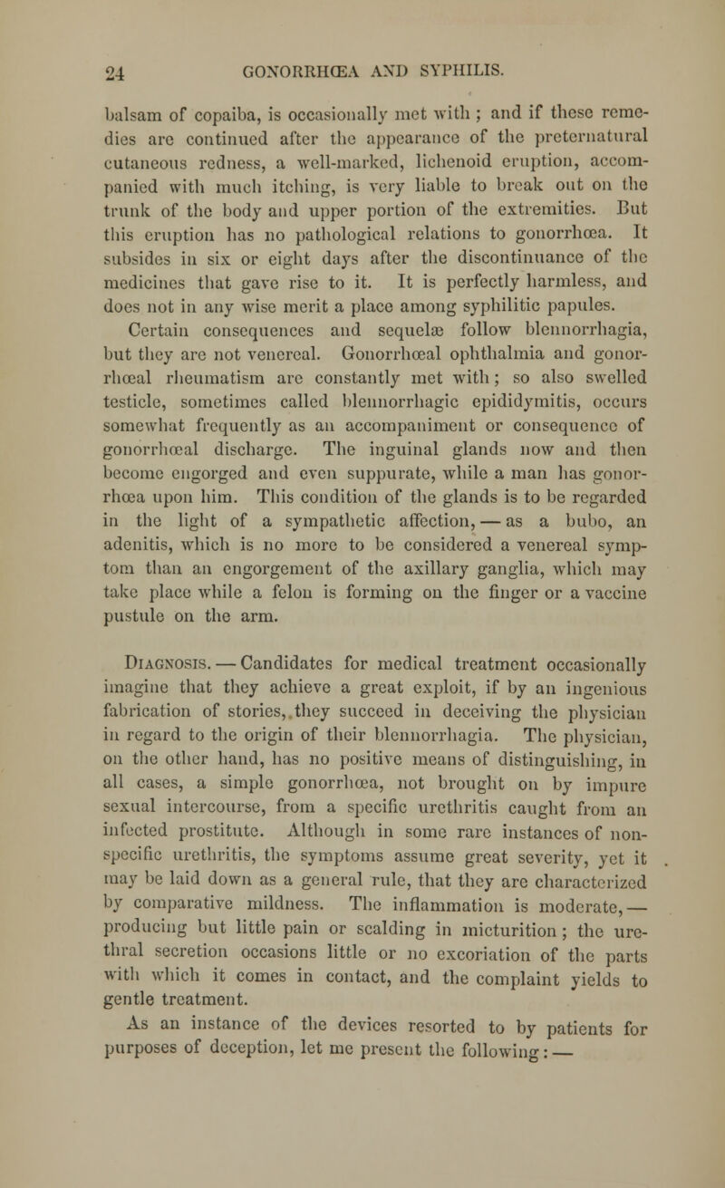 balsam of copaiba, is occasionally met with ; and if these reme- dies arc continued after the appearance of the preternatural cutaneous redness, a well-marked, lichenoid eruption, accom- panied with much itching, is very liable to break out on the trunk of the body and upper portion of the extremities. But this eruption has no pathological relations to gonorrhoea. It subsides in six or eight days after the discontinuance of the medicines that gave rise to it. It is perfectly harmless, and does not in any wise merit a place among syphilitic papules. Certain consequences and scquelas follow blennorrhagia, but they are not venereal. Gonorrhceal ophthalmia and gonor- rhceal rheumatism are constantly met with; so also swelled testicle, sometimes called blennorrhagic epididymitis, occurs somewhat frequently as an accompaniment or consequence of gonorrhocal discharge. The inguinal glands now and then become engorged and even suppurate, while a man has gonor- rhoea upon him. This condition of the glands is to be regarded in the light of a sympathetic affection, — as a bubo, an adenitis, which is no more to be considered a venereal symp- tom than an engorgement of the axillary ganglia, which may take place wrhile a felon is forming on the finger or a vaccine pustule on the arm. Diagnosis. — Candidates for medical treatment occasionally imagine that they achieve a great exploit, if by an ingenious fabrication of stories, they succeed in deceiving the physician in regard to the origin of their blennorrhagia. The physician, on the other hand, has no positive means of distinguishing, in all cases, a simple gonorrhoea, not brought on by impure sexual intercourse, from a specific urethritis caught from an infected prostitute. Although in some rare instances of non- specific urethritis, the symptoms assume great severity, yet it may be laid down as a general rule, that they are characterized by comparative mildness. The inflammation is moderate,— producing but little pain or scalding in micturition ; the ure- thral secretion occasions little or no excoriation of the parts with which it comes in contact, and the complaint yields to gentle treatment. As an instance of the devices resorted to by patients for purposes of deception, let me present the following: