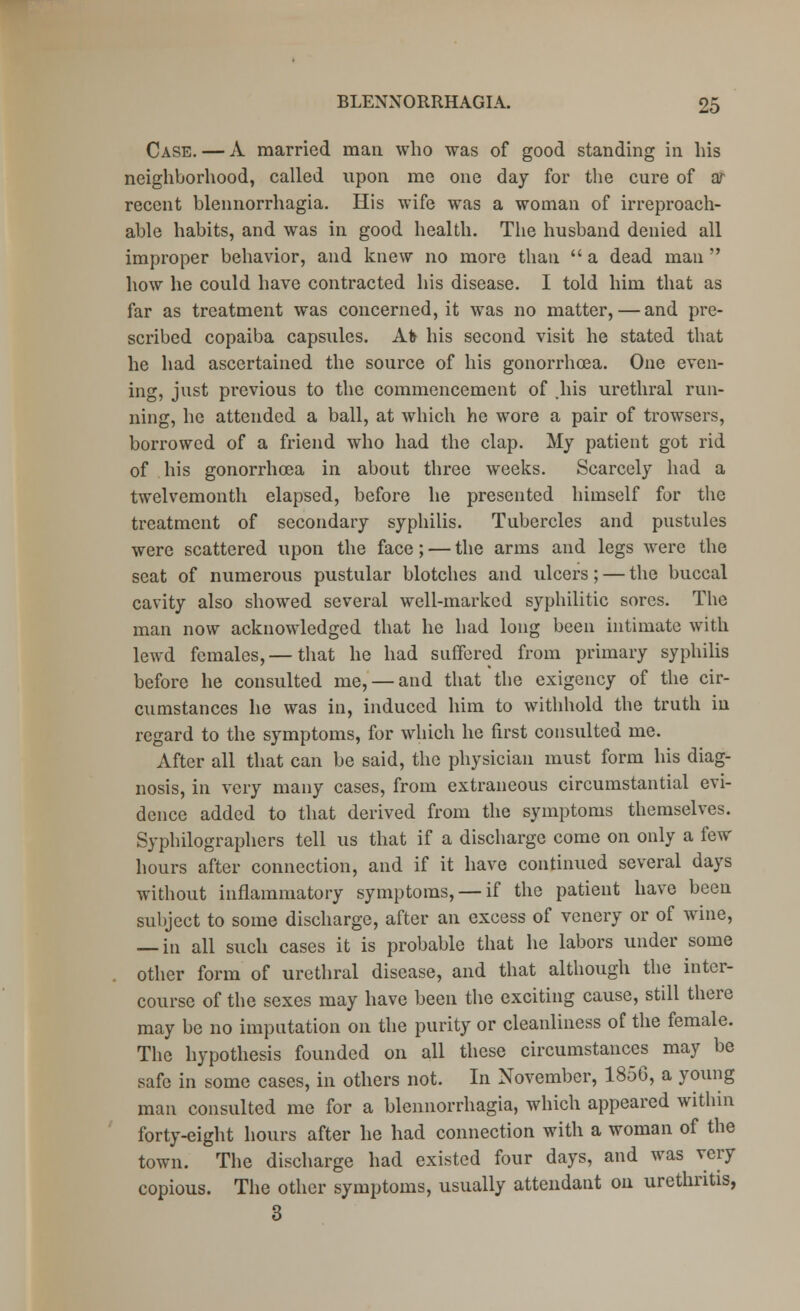 Case. — A married man who was of good standing in his neighborhood, called upon me one day for the cure of ar recent blennorrhagia. His wife was a woman of irreproach- able habits, and was in good health. The husband denied all improper behavior, and knew no more than  a dead man  how he could have contracted his disease. I told him that as far as treatment was concerned, it was no matter, — and pre- scribed copaiba capsules. At> his second visit he stated that he had ascertained the source of his gonorrhoea. One even- ing, just previous to the commencement of .his urethral run- ning, he attended a ball, at which he wore a pair of trowsers, borrowed of a friend who had the clap. My patient got rid of his gonorrhoea in about three weeks. Scarcely had a twelvemonth elapsed, before he presented himself for the treatment of secondary syphilis. Tubercles and pustules were scattered upon the face; — the arms and legs were the seat of numerous pustular blotches and ulcers; — the buccal cavity also showed several well-marked syphilitic sores. The man now acknowledged that he had long been intimate with lewd females,— that he had suffered from primary syphilis before he consulted me, — and that the exigency of the cir- cumstances he was in, induced him to withhold the truth in regard to the symptoms, for which he first consulted me. After all that can be said, the physician must form his diag- nosis, in very many cases, from extraneous circumstantial evi- dence added to that derived from the symptoms themselves. Syphilographers tell us that if a discharge come on only a few hours after connection, and if it have continued several days without inflammatory symptoms, — if the patient have been subject to some discharge, after an excess of venery or of wine, — in all such cases it is probable that he labors under some other form of urethral disease, and that although the inter- course of the sexes may have been the exciting cause, still there may be no imputation on the purity or cleanliness of the female. The hypothesis founded on all these circumstances may be safe in some cases, in others not. In November, 1856, a young man consulted me for a blennorrhagia, which appeared within forty-eight hours after he had connection with a woman of the town. The discharge had existed four days, and was very copious. The other symptoms, usually attendant on urethritis, 3