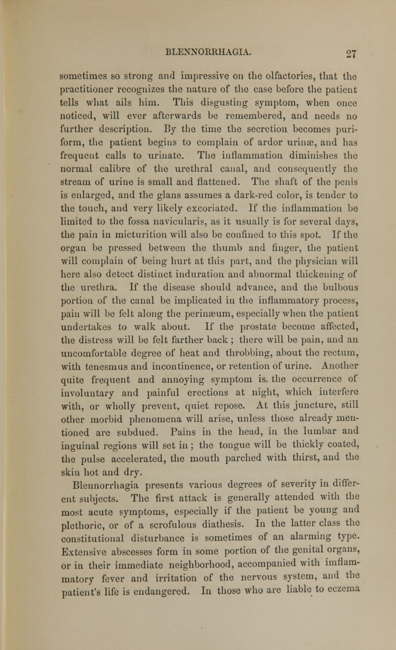 sometimes so strong and impressive on the olfactories, that the practitioner recognizes the nature of the case before the patient tells what ails him. This disgusting symptom, when once noticed, will ever afterwards be remembered, and needs no further description. By the time the secretion becomes puri- form, the patient begins to complain of ardor urime, and has frequent calls to urinate. The inflammation diminishes the normal calibre of the urethral canal, and consequently the stream of urine is small and flattened. The shaft of the penis is enlarged, and the glans assumes a dark-red color, is tender to the touch, and very likely excoriated. If the inflammation be limited to the fossa navicularis, as it usually is for several days, the pain in micturition will also be confined to this spot. If the organ be pressed between the thumb and finger, the patient will complain of being hurt at this part, and the physician will here also detect distinct induration and abnormal thickening of the urethra. If the disease should advance, and the bulbous portion of the canal be implicated in the inflammatory process, pain will be felt along the perinseum, especially when the patient undertakes to walk about. If the prostate become affected, the distress will be felt farther back; there will be pain, and an uncomfortable degree of heat and throbbing, about the rectum, with tenesmus and incontinence, or retention of urine. Another quite frequent and annoying symptom is. the occurrence of involuntary and painful erections at night, which interfere with, or wholly prevent, quiet repose. At this juncture, still other morbid phenomena will arise, unless those already men- tioned are subdued. Pains in the head, in the lumbar and inguinal regions will set in; the tongue will be thickly coated, the pulse accelerated, the mouth parched with thirst, and the skin hot and dry. Blennorrhagia presents various degrees of severity in differ- ent subjects. The first attack is generally attended with the most acute symptoms, especially if the patient be young and plethoric, or of a scrofulous diathesis. In the latter class the constitutional disturbance is sometimes of an alarming type. Extensive abscesses form in some portion of the genital organs, or in their immediate neighborhood, accompanied with imflam- matory fever and irritation of the nervous system, and the patient's life is endangered. In those who are liable to eczema